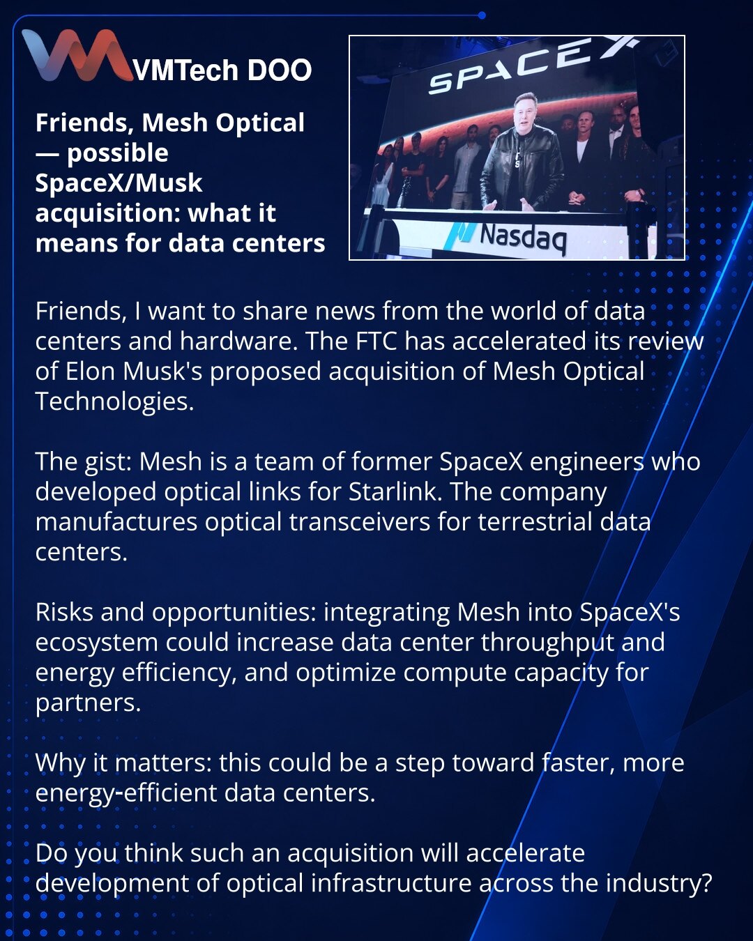 Prijatelji, Mesh Optical — moguće preuzimanje od strane SpaceX-a/Ilona Maska: šta to menja za data-centre

Prijatelji, želim da podelim vest iz sveta data-centara i hardvera. FTC je ubrzala proveru kupovine Mesh Optical Technologies od strane Ilona Maska.

Suština: Mesh je tim bivših inženjera SpaceX-a koji su razvili optičke kanale za Starlink. Kompanija proizvodi optičke transivere za kopnene data-centre.

Rizici i mogućnosti: integracija Mesh-a u ekosistem SpaceX-a može povećati brzinu i ener
