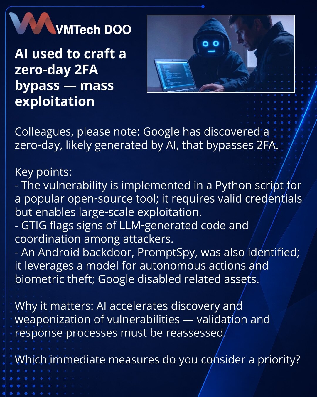 AI iskorišćen za kreiranje zero-day zaobilaženja 2FA — masovna eksploatacija

Kolege, želim skrenuti pažnju: u oblasti kibersigurnosti Google je otkrio zero-day, verovatno generisan od strane AI, koji zaobilazi 2FA.

Ključne tačke:
- Ranjivost je implementirana u Python skripti za popularni open-source alat; zahteva validne akreditive, ali omogućava masovnu eksploataciju.
- GTIG primećuje znakove koda generisanog LLM-om i koordinaciju napadača.
- Takođe je otkriven Android backdoor PromptSpy koj