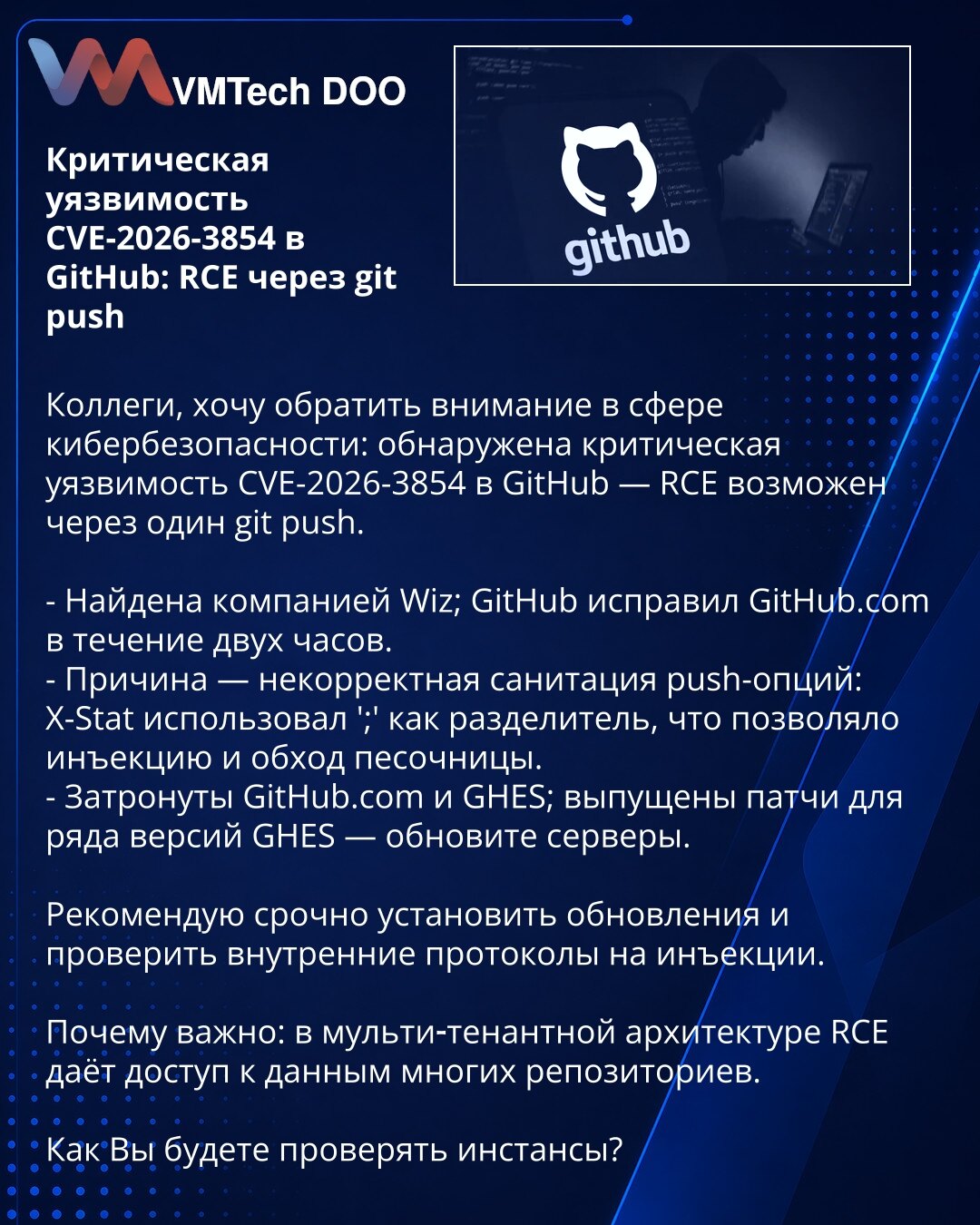 Kritična ranjivost CVE-2026-3854 u GitHub: RCE putem git push

Kolege, želim skrenuti pažnju iz oblasti sajber bezbednosti: otkrivena je kritična ranjivost CVE-2026-3854 u GitHub — RCE je moguć putem jednog git push.

- Otkrila kompanija Wiz; GitHub je ispravio GitHub.com u roku od dva sata.
- Uzrok — nekorektna sanitacija push-opcija: X-Stat je koristio ';' kao razdelnik, što je omogućavalo injekciju i zaobilaženje sandboxa.
- Pogođeni GitHub.com i GHES; objavljeni su pečevi za više verzija GHE