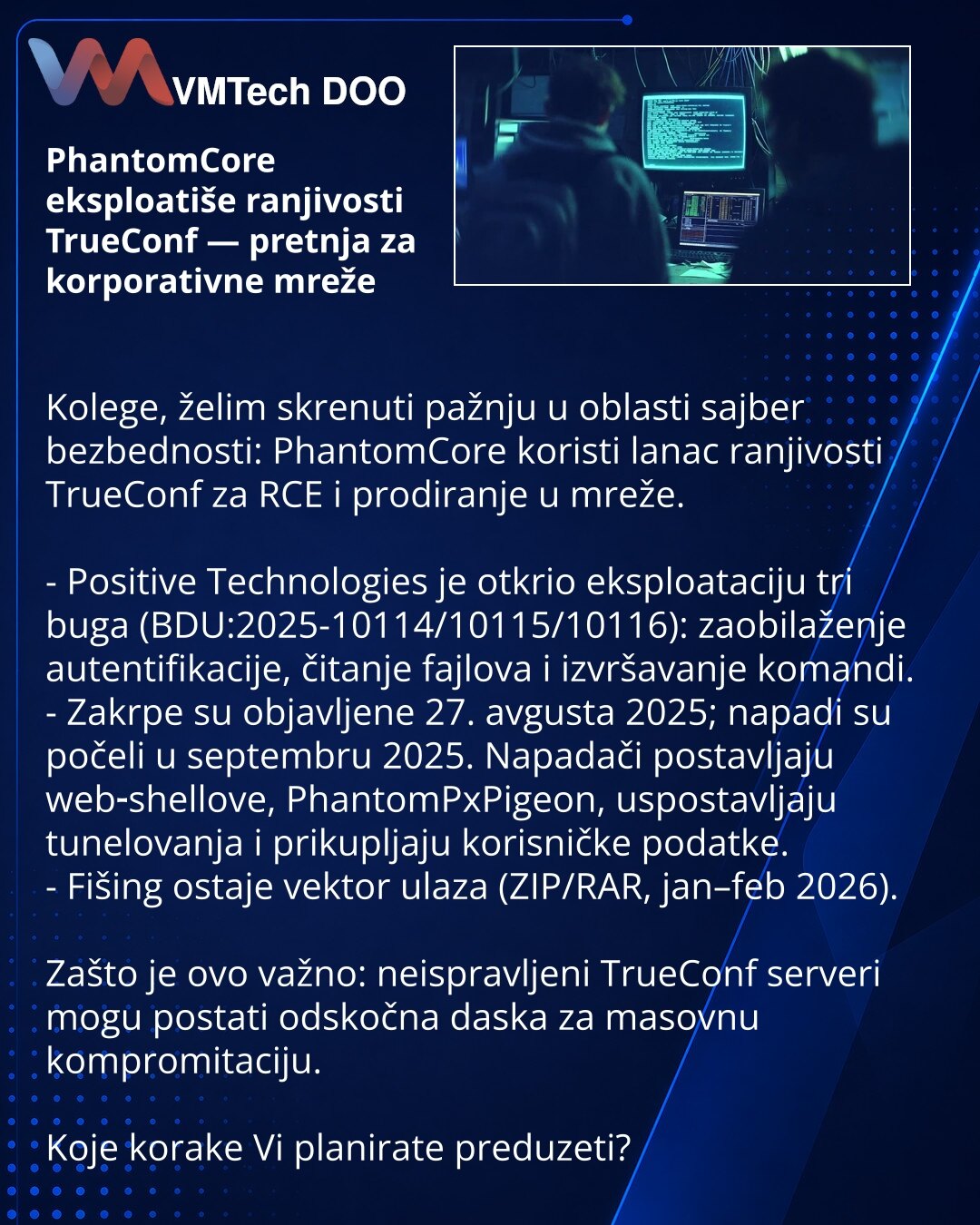 PhantomCore eksploatiše ranjivosti TrueConf — pretnja za korporativne mreže

Kolege, želim skrenuti pažnju u oblasti sajber bezbednosti: PhantomCore koristi lanac ranjivosti TrueConf za RCE i prodiranje u mreže.

- Positive Technologies je otkrio eksploataciju tri buga (BDU:2025-10114/10115/10116): zaobilaženje autentifikacije, čitanje fajlova i izvršavanje komandi.
- Zakrpe su objavljene 27. avgusta 2025; napadi su počeli u septembru 2025. Napadači postavljaju web‑shellove, PhantomPxPigeon, usp