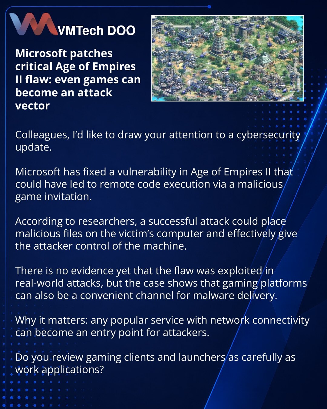 Microsoft je ispravio kritičnu ranjivost u Age of Empires II: čak i igre mogu postati vektor napada

Kolege, želimo da skrenemo pažnju na vest iz oblasti sajber-bezbednosti.

Microsoft je zatvorio ranjivost u Age of Empires II koja je mogla dovesti do daljinskog izvršavanja koda putem zlonamernog poziva za ulazak u igru.

Prema istraživačima, uspešan napad je omogućavao postavljanje zlonamernih datoteka na računar žrtve i faktičko preuzimanje kontrole nad mašinom.

Za sada nema potvrda da je ran