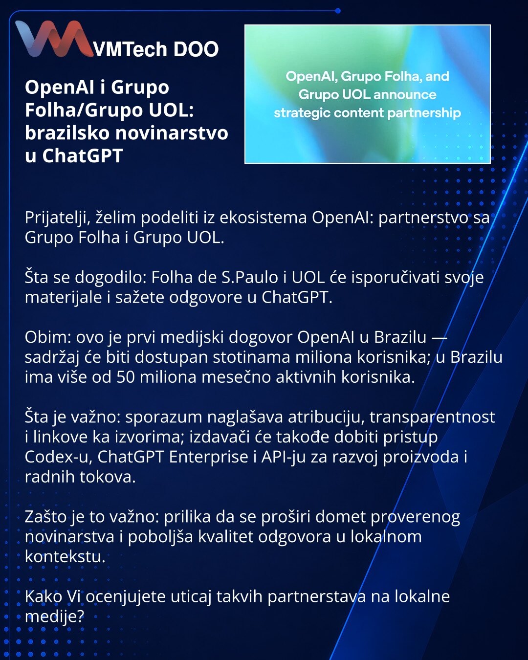 OpenAI i Grupo Folha/Grupo UOL: brazilsko novinarstvo u ChatGPT

Prijatelji, želim podeliti iz ekosistema OpenAI: partnerstvo sa Grupo Folha i Grupo UOL.

Šta se dogodilo: Folha de S.Paulo i UOL će isporučivati svoje materijale i sažete odgovore u ChatGPT.

Obim: ovo je prvi medijski dogovor OpenAI u Brazilu — sadržaj će biti dostupan stotinama miliona korisnika; u Brazilu ima više od 50 miliona mesečno aktivnih korisnika.

Šta je važno: sporazum naglašava atribuciju, transparentnost i linkove k