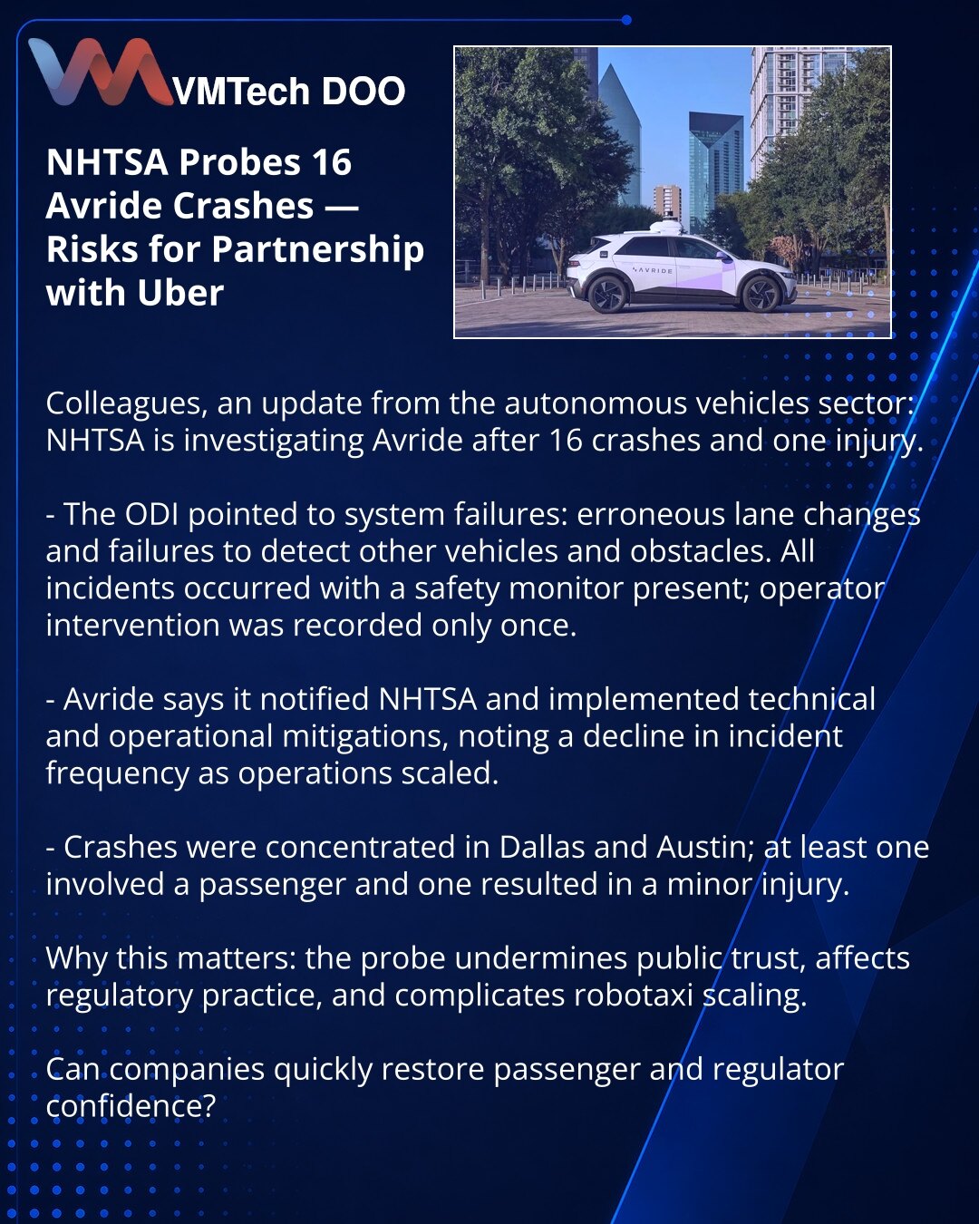 NHTSA istražuje 16 sudara Avride — rizici za partnerstvo sa Uberom

Prijatelji, želim da podelim vest iz sveta autonomnih vozila: NHTSA istražuje Avride nakon 16 sudara i jednog povređenog.

- ODI je ukazao na kvarove sistema: greške pri promeni trake, ignorisanje drugih vozila i prepreka. Svi incidenti su se dogodili uz prisustvo nadgledajućeg; intervenisanje je zabeleženo samo jednom.

- Avride navodi da je obavestila NHTSA i uvela tehničke i operativne mere; beleži pad učestalosti incidenata