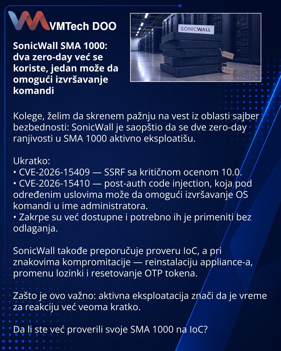 SonicWall SMA 1000: dva zero-day već se koriste, jedan može da omogući izvršavanje komandi

Kolege, želim da skrenem pažnju na vest iz oblasti sajber bezbednosti: SonicWall je saopštio da se dve zero-day ranjivosti u SMA 1000 aktivno eksploatišu.

Ukratko:
• CVE-2026-15409 — SSRF sa kritičnom ocenom 10.0.
• CVE-2026-15410 — post-auth code injection, koja pod određenim uslovima može da omogući izvršavanje OS komandi u ime administratora.
• Zakrpe su već dostupne i potrebno ih je primeniti bez odl