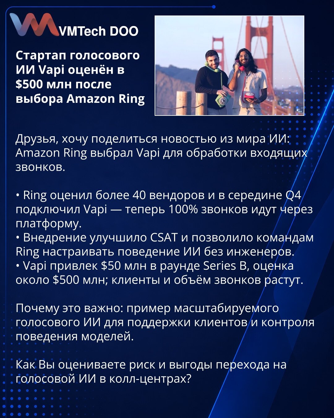 Startap glasovnog AI Vapi procenjen na $500 mln nakon izbora Amazon Ring

Poštovani, želim podeliti vest iz sveta AI: Amazon Ring izabrao je Vapi za obradu dolaznih poziva.

• Ring je ocenio više od 40 dobavljača i sredinom Q4 povezao Vapi — sada 100% poziva prolazi kroz platformu.
• Implementacija je poboljšala CSAT i omogućila timovima Ring da podešavaju ponašanje AI bez angažovanja inženjera.
• Vapi je prikupio $50 mln u Series B rundi, procena ~ $500 mln; baza klijenata i obim poziva rastu.