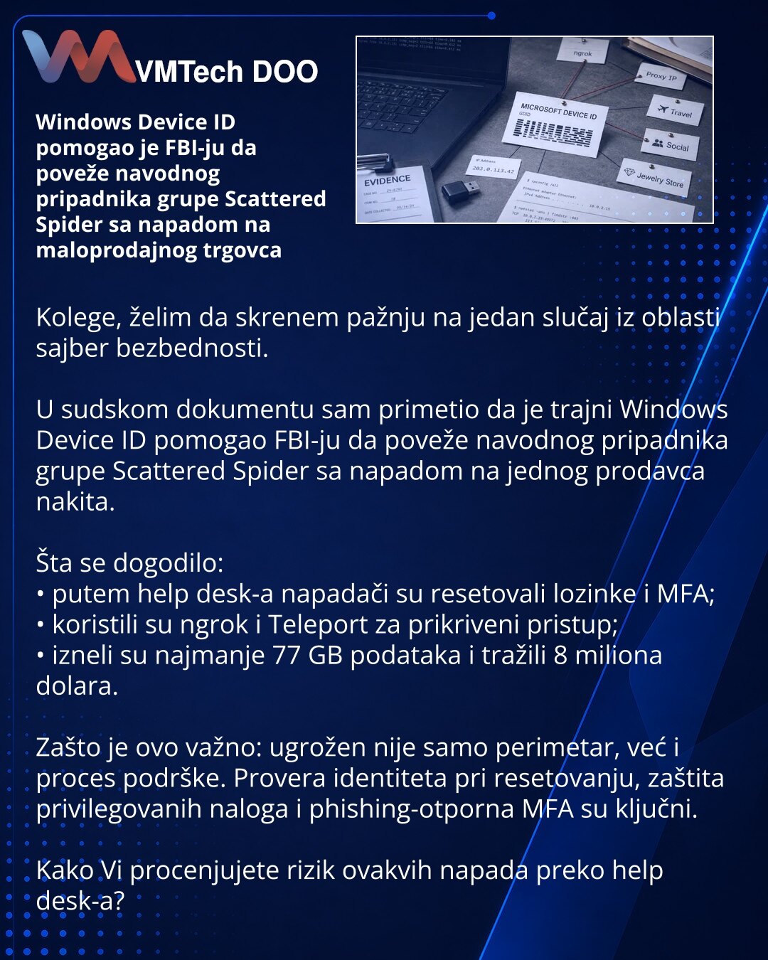 Windows Device ID pomogao je FBI-ju da poveže navodnog pripadnika grupe Scattered Spider sa napadom na maloprodajnog trgovca

Kolege, želim da skrenem pažnju na jedan slučaj iz oblasti sajber bezbednosti.

U sudskom dokumentu sam primetio da je trajni Windows Device ID pomogao FBI-ju da poveže navodnog pripadnika grupe Scattered Spider sa napadom na jednog prodavca nakita.

Šta se dogodilo:
• putem help desk-a napadači su resetovali lozinke i MFA;
• koristili su ngrok i Teleport za prikriveni pr