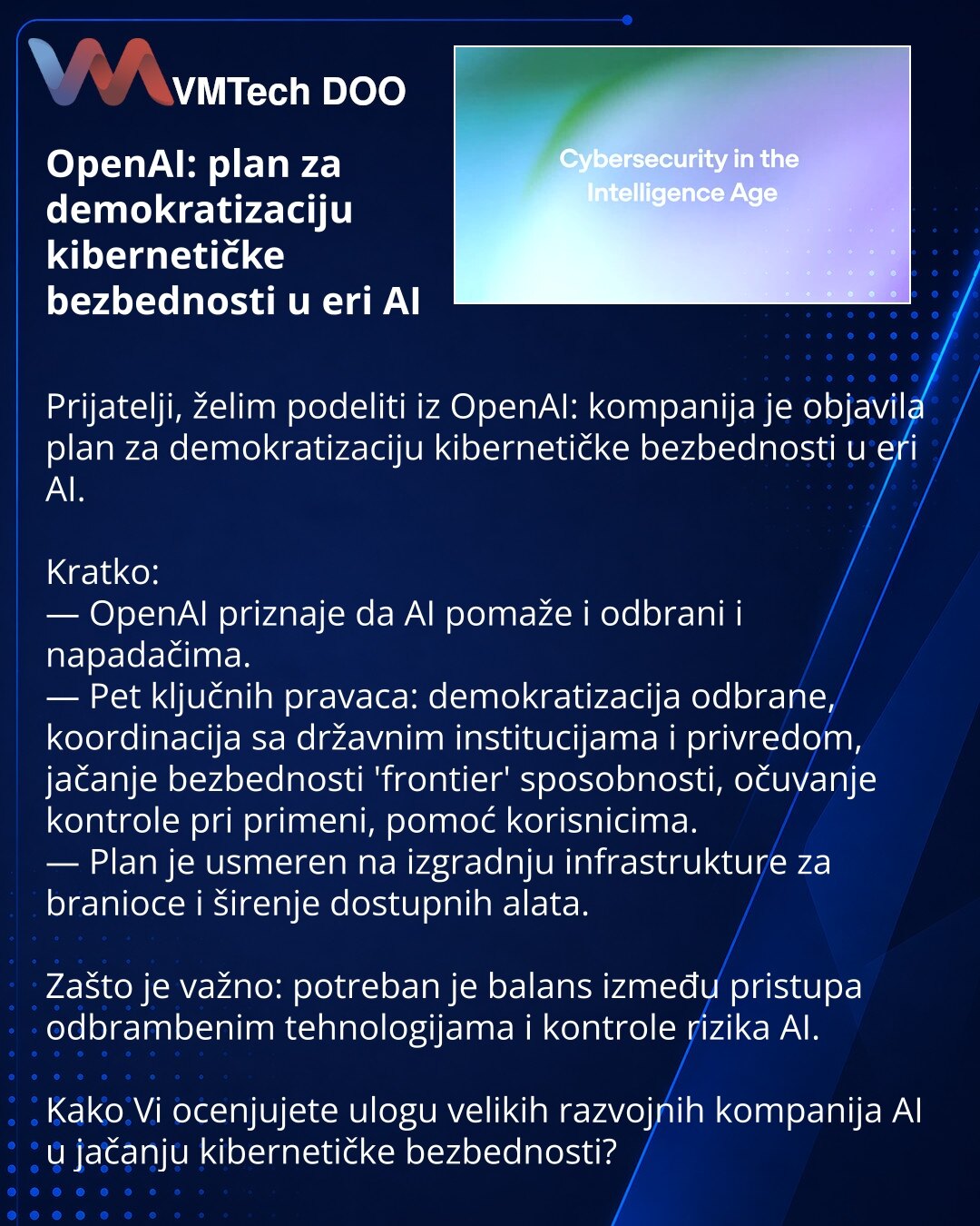 OpenAI: plan za demokratizaciju kibernetičke bezbednosti u eri AI

Prijatelji, želim podeliti iz OpenAI: kompanija je objavila plan za demokratizaciju kibernetičke bezbednosti u eri AI.

Kratko:
— OpenAI priznaje da AI pomaže i odbrani i napadačima.
— Pet ključnih pravaca: demokratizacija odbrane, koordinacija sa državnim institucijama i privredom, jačanje bezbednosti 'frontier' sposobnosti, očuvanje kontrole pri primeni, pomoć korisnicima.
— Plan je usmeren na izgradnju infrastrukture za branio