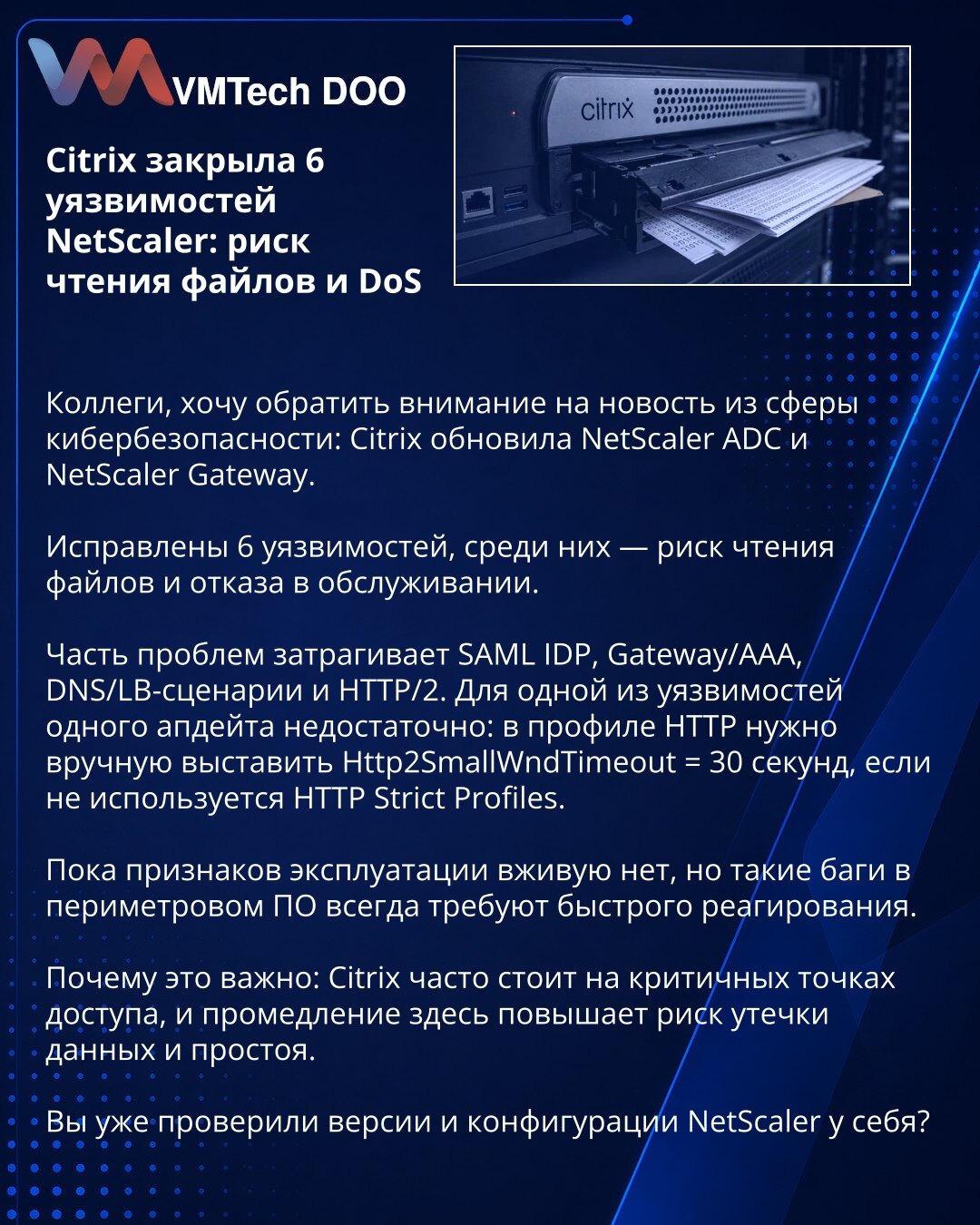 Citrix je zatvorio 6 NetScaler ranjivosti: rizik čitanja fajlova i DoS

Kolege, želim da skrenem Vašu pažnju na vest iz sajber bezbednosti: Citrix je ažurirao NetScaler ADC i NetScaler Gateway.

Ispravljeno je 6 ranjivosti, među njima i rizik čitanja fajlova i uskraćivanja usluge.

Deo problema pogađa SAML IDP, Gateway/AAA, DNS/LB scenarije i HTTP/2. Za jednu od ranjivosti nije dovoljan samo jedan apdejt: u HTTP profilu potrebno je ručno postaviti Http2SmallWndTimeout = 30 sekundi, ako se ne kor