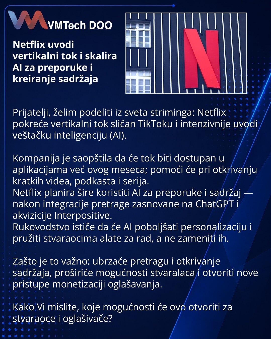 Netflix uvodi vertikalni tok i skalira AI za preporuke i kreiranje sadržaja

Prijatelji, želim podeliti iz sveta striminga: Netflix pokreće vertikalni tok sličan TikToku i intenzivnije uvodi veštačku inteligenciju (AI).

Kompanija je saopštila da će tok biti dostupan u aplikacijama već ovog meseca; pomoći će pri otkrivanju kratkih videa, podkasta i serija.
Netflix planira šire koristiti AI za preporuke i sadržaj — nakon integracije pretrage zasnovane na ChatGPT i akvizicije Interpositive.
Rukovo