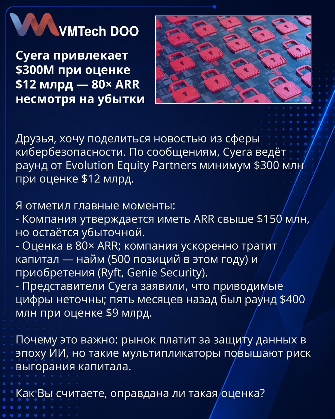 Cyera privlači 300 miliona USD pri proceni 12 mlrd — 80× ARR uprkos gubicima

Prijatelji, želim podeliti vest iz oblasti sajber bezbednosti. Prema izveštajima, Cyera vodi rundu od Evolution Equity Partners od najmanje 300 miliona USD pri proceni od 12 milijardi USD.

Istakao sam glavne tačke:
- Kompanija tvrdi da ima ARR preko 150 miliona USD, ali ostaje gubitnički poslovni subjekt.
- Procena 80× ARR; kompanija ubrzano troši kapital — zapošljavanje (500 pozicija ove godine) i akvizicije (Ryft, G