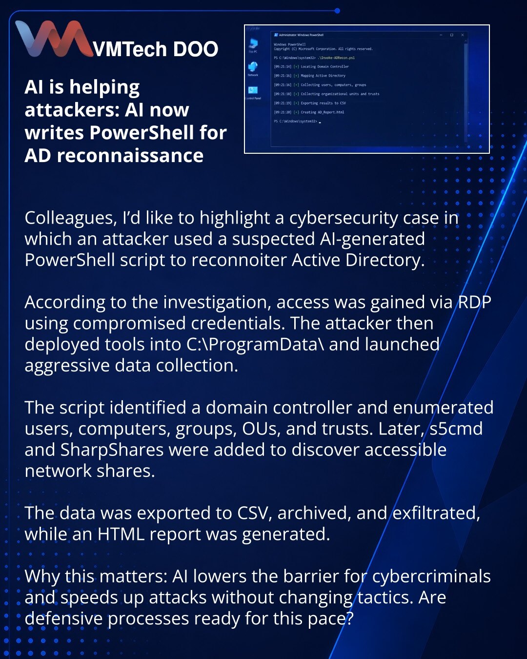Veštačka inteligencija pomaže napadačima: AI PowerShell za AD izviđanje

Kolege, želim da skrenem pažnju na slučaj iz sajber bezbednosti: napadač je koristio AI-generisan PowerShell skript za izviđanje Active Directory-ja.

Prema istrazi, početni pristup je ostvaren preko RDP-a uz kompromitovane naloge. Zatim su u sistem uneti alati u C:\ProgramData\ i pokrenuta agresivna zbirka podataka.

Skript je tražio domen kontroler i nabrajao korisnike, računare, grupe, OU i trustove. Kasnije su dodati s5