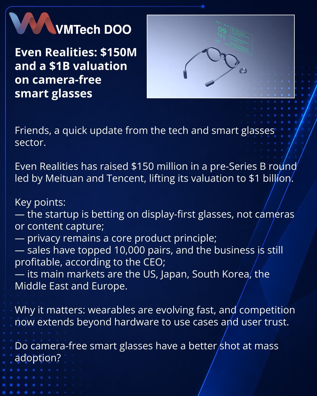 Even Realities: 150 miliona USD i valuacija od 1 milijarde USD za opkladu na pametne naočare bez kamere

Prijatelji, želim da podelim vest iz sveta tehnologije i industrije pametnih naočara.

Even Realities je prikupio 150 miliona USD u pre-Series B rundi od Meituana i Tencenta, a valuacija kompanije dostigla je 1 milijardu USD.

Važno:
— startup se oslanja na naočare sa ekranom, a ne na kamere i snimanje sadržaja;
— privatnost je ključni princip proizvoda;
— prodaja je već premašila 10.000 pari