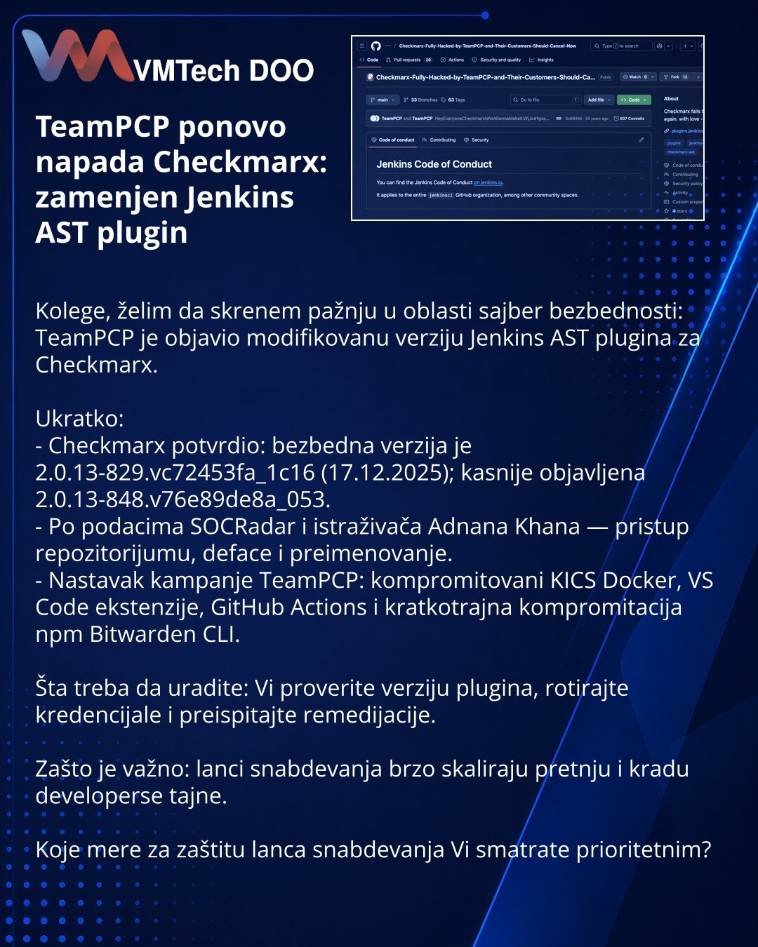 TeamPCP ponovo napada Checkmarx: zamenjen Jenkins AST plugin

Kolege, želim da skrenem pažnju u oblasti sajber bezbednosti: TeamPCP je objavio modifikovanu verziju Jenkins AST plugina za Checkmarx.

Ukratko:
- Checkmarx potvrdio: bezbedna verzija je 2.0.13-829.vc72453fa_1c16 (17.12.2025); kasnije objavljena 2.0.13-848.v76e89de8a_053.
- Po podacima SOCRadar i istraživača Adnana Khana — pristup repozitorijumu, deface i preimenovanje.
- Nastavak kampanje TeamPCP: kompromitovani KICS Docker, VS Code