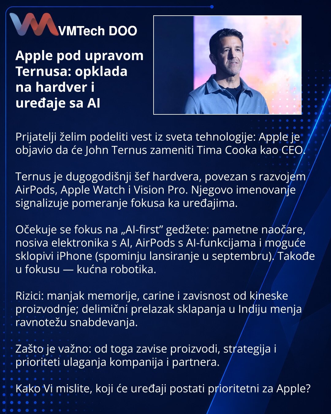 Apple pod upravom Ternusa: opklada na hardver i uređaje sa AI

Prijatelji želim podeliti vest iz sveta tehnologije: Apple je objavio da će John Ternus zameniti Tima Cooka kao CEO.

Ternus je dugogodišnji šef hardvera, povezan s razvojem AirPods, Apple Watch i Vision Pro. Njegovo imenovanje signalizuje pomeranje fokusa ka uređajima.

Očekuje se fokus na „AI-first” gedžete: pametne naočare, nosiva elektronika s AI, AirPods s AI-funkcijama i moguće sklopivi iPhone (spominju lansiranje u septembru).