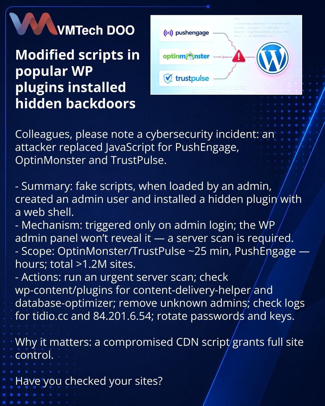 Izmenjeni skripti popularnih WP-dodataka postavljali skrivene backdoore

Kolege, ukazujem Vam na incident u sajber-bezbednosti: napadač je zamenio JavaScript za PushEngage, OptinMonster i TrustPulse.

- Suština: lažni skripti pri prijavi administratora kreirali su admin nalog i instalirali skriven dodatak sa web-shelom.
- Mehanika: aktivira se samo pri prijavi admina; WP-admin često ne prikazuje kompromitaciju — potreban je serverski sken.
- Obuhvat: OptinMonster/TrustPulse ~25 min, PushEngage —