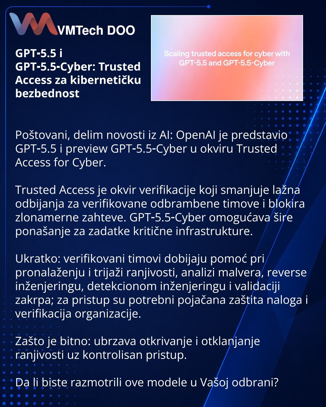 GPT‑5.5 i GPT‑5.5‑Cyber: Trusted Access za kibernetičku bezbednost

Poštovani, delim novosti iz AI: OpenAI je predstavio GPT‑5.5 i preview GPT‑5.5‑Cyber u okviru Trusted Access for Cyber.

Trusted Access je okvir verifikacije koji smanjuje lažna odbijanja za verifikovane odbrambene timove i blokira zlonamerne zahteve. GPT‑5.5‑Cyber omogućava šire ponašanje za zadatke kritične infrastrukture.

Ukratko: verifikovani timovi dobijaju pomoć pri pronalaženju i trijaži ranjivosti, analizi malvera, reve