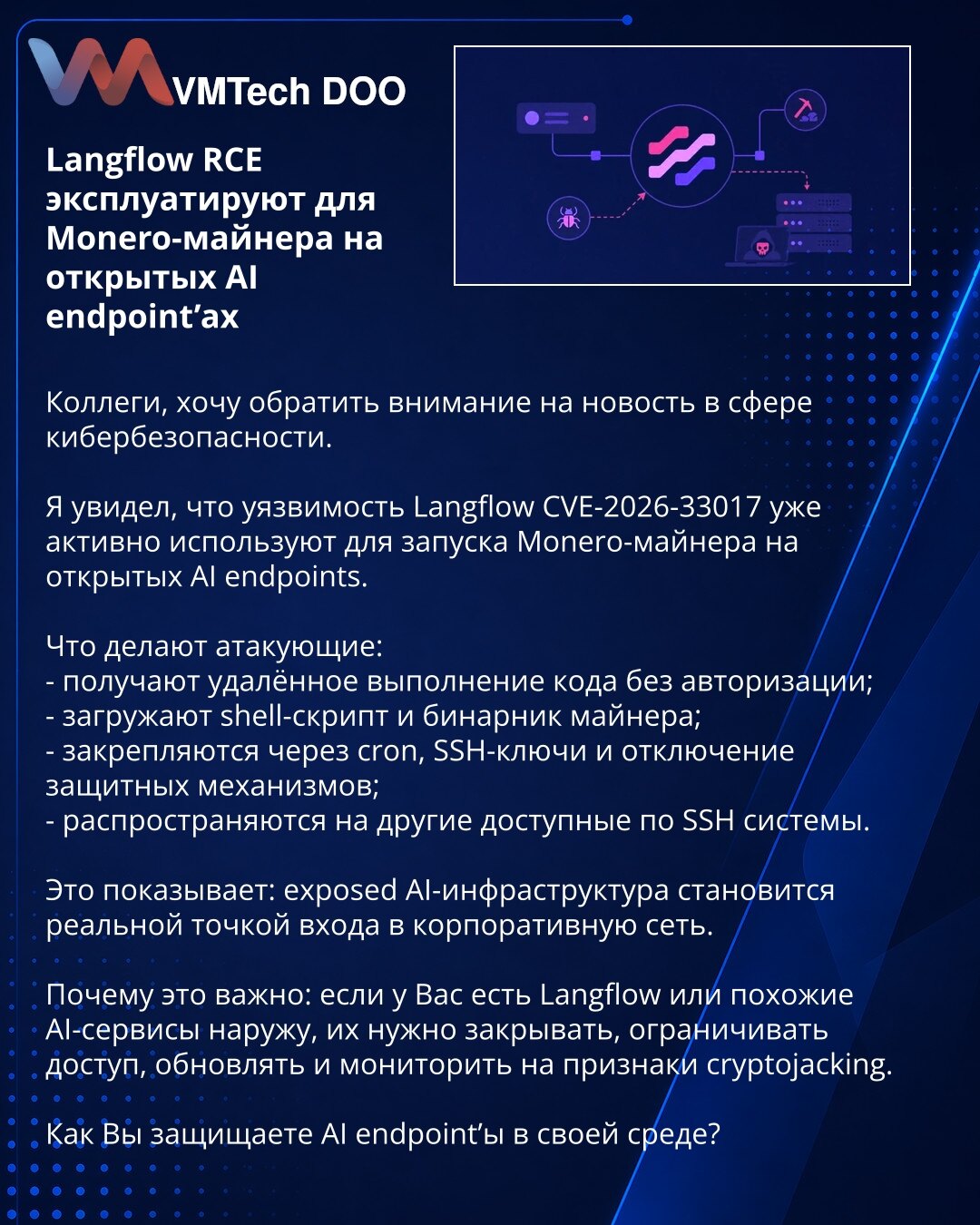 Langflow RCE eksploatišu za Monero-rudara na otvorenim AI endpointima

Kolege, želim da skrenem pažnju na vest iz oblasti sajber bezbednosti.

Uočeno je da se ranjivost Langflow CVE-2026-33017 već aktivno koristi za pokretanje Monero rudara na otvorenim AI endpointima.

Šta napadači rade:
- dobijaju udaljeno izvršavanje koda bez autentifikacije;
- preuzimaju shell skriptu i binar za rudarenje;
- učvršćuju pristup kroz cron, SSH ključeve i isključivanje zaštitnih mehanizama;
- šire se na druge si