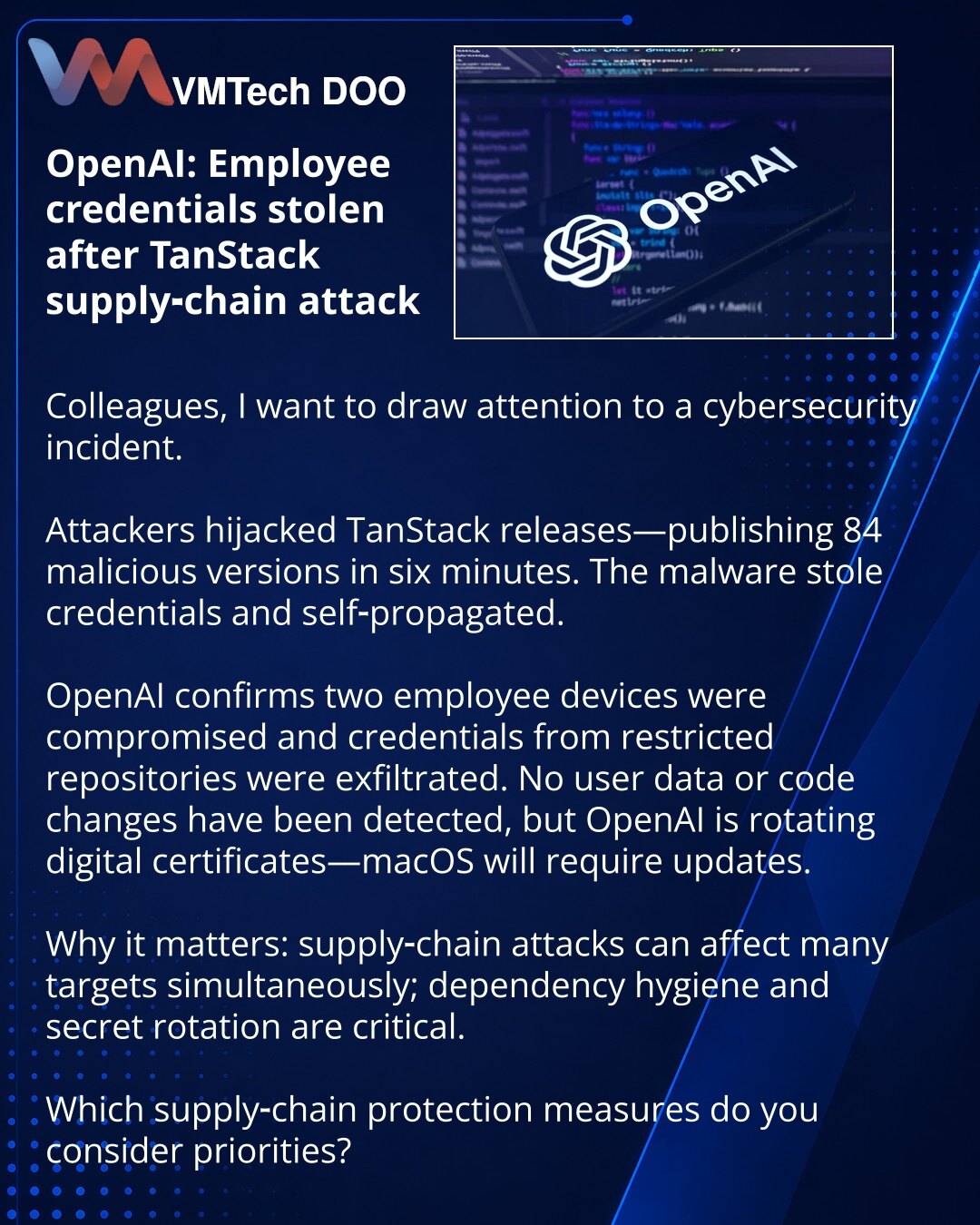 OpenAI: krađa akreditiva zaposlenih nakon napada preko TanStack

Kolege, želim da skrenem pažnju na incident u oblasti kibernetičke bezbednosti.

Napadači su zamenili TanStack izdanja — 84 zlonamerne verzije u šest minuta; zlonamerni softver je krаo kredencijale i sam se širio.

OpenAI potvrđuje: uređaji dvojice zaposlenih kompromitovani; iz ograničenih repozitorijuma ukradeni su kredencijali. Podaci korisnika i izmene softvera nisu otkrivene, ali kompanija rotira digitalne sertifikate — macOS ć