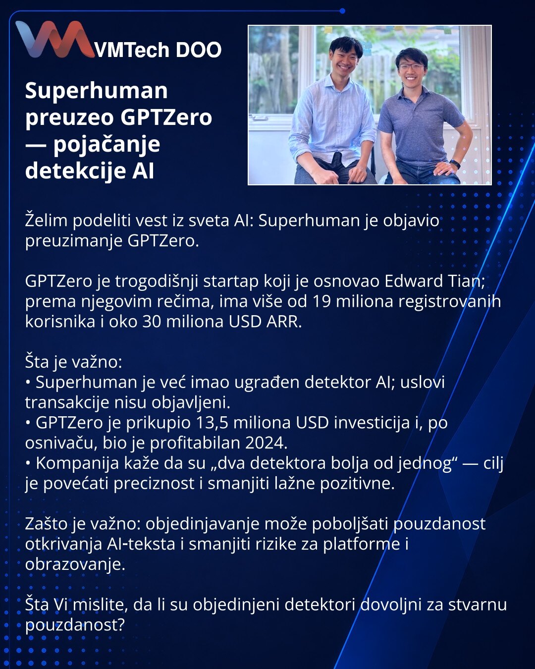 Superhuman preuzeo GPTZero — pojačanje detekcije AI

Želim podeliti vest iz sveta AI: Superhuman je objavio preuzimanje GPTZero.

GPTZero je trogodišnji startap koji je osnovao Edward Tian; prema njegovim rečima, ima više od 19 miliona registrovanih korisnika i oko 30 miliona USD ARR.

Šta je važno:
• Superhuman je već imao ugrađen detektor AI; uslovi transakcije nisu objavljeni.
• GPTZero je prikupio 13,5 miliona USD investicija i, po osnivaču, bio je profitabilan 2024.
• Kompanija kaže da su „