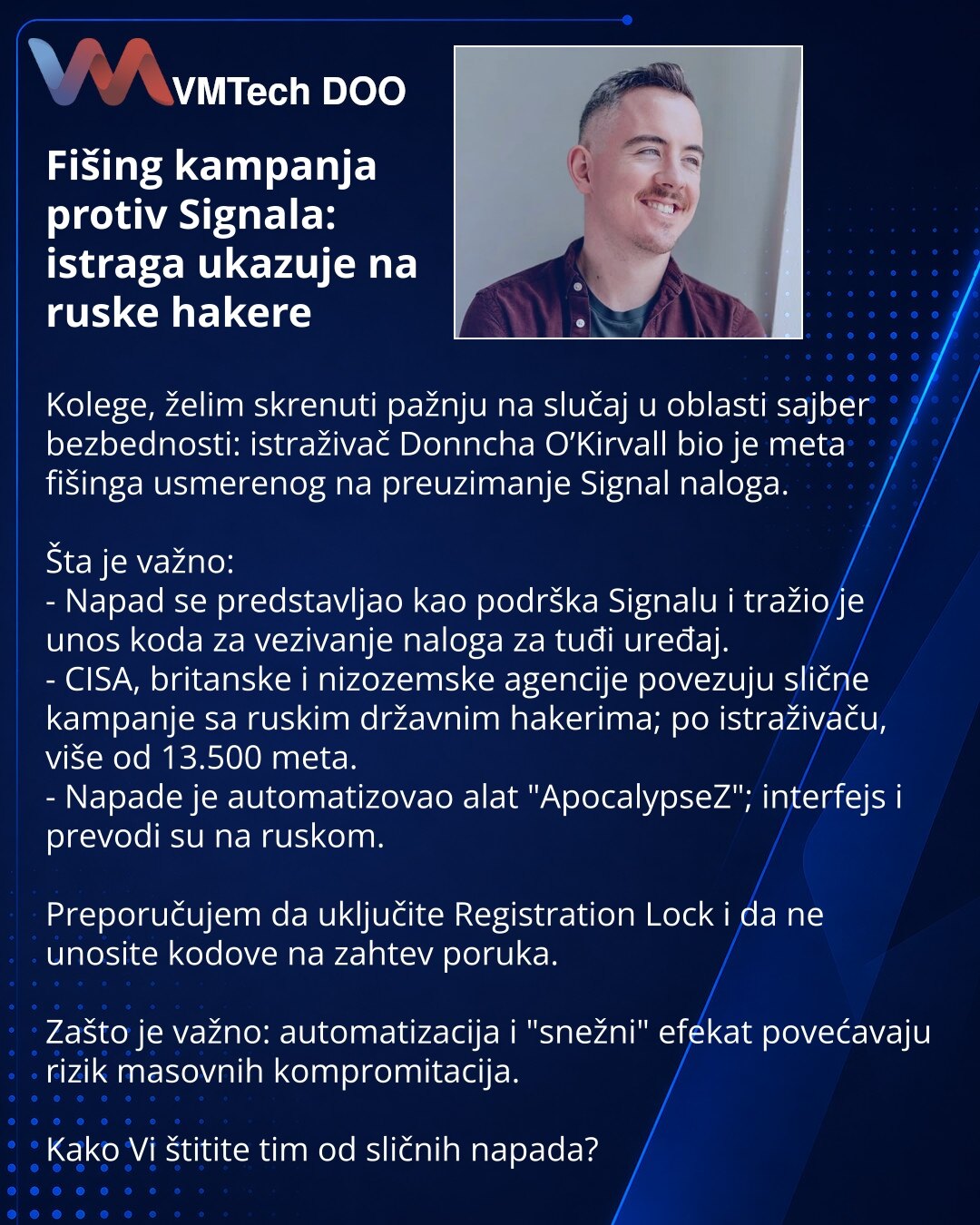 Fišing kampanja protiv Signala: istraga ukazuje na ruske hakere

Kolege, želim skrenuti pažnju na slučaj u oblasti sajber bezbednosti: istraživač Donncha O’Kirvall bio je meta fišinga usmerenog na preuzimanje Signal naloga.

Šta je važno:
- Napad se predstavljao kao podrška Signalu i tražio je unos koda za vezivanje naloga za tuđi uređaj.
- CISA, britanske i nizozemske agencije povezuju slične kampanje sa ruskim državnim hakerima; po istraživaču, više od 13.500 meta.
- Napade je automatizovao al