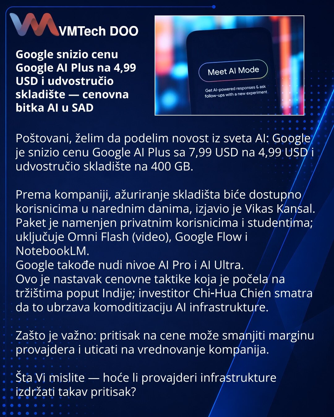 Google snizio cenu Google AI Plus na 4,99 USD i udvostručio skladište — cenovna bitka AI u SAD

Poštovani, želim da podelim novost iz sveta AI: Google je snizio cenu Google AI Plus sa 7,99 USD na 4,99 USD i udvostručio skladište na 400 GB.

Prema kompaniji, ažuriranje skladišta biće dostupno korisnicima u narednim danima, izjavio je Vikas Kansal.
Paket je namenjen privatnim korisnicima i studentima; uključuje Omni Flash (video), Google Flow i NotebookLM.
Google takođe nudi nivoe AI Pro i AI Ultr