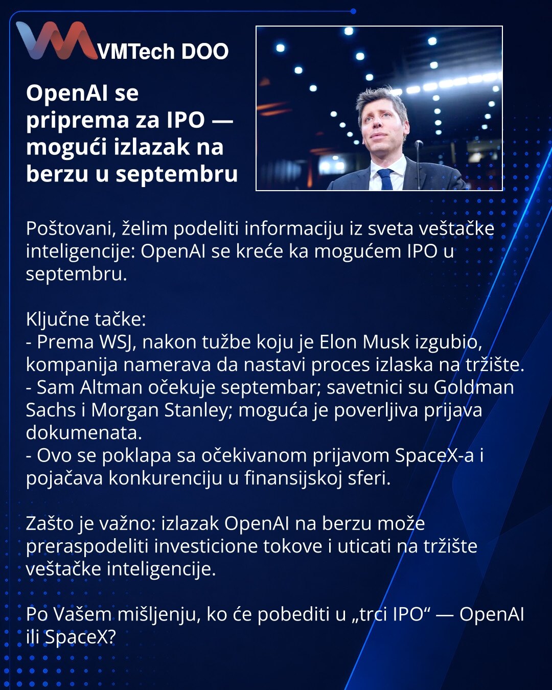 OpenAI se priprema za IPO — mogući izlazak na berzu u septembru

Poštovani, želim podeliti informaciju iz sveta veštačke inteligencije: OpenAI se kreće ka mogućem IPO u septembru.

Ključne tačke:
- Prema WSJ, nakon tužbe koju je Elon Musk izgubio, kompanija namerava da nastavi proces izlaska na tržište.
- Sam Altman očekuje septembar; savetnici su Goldman Sachs i Morgan Stanley; moguća je poverljiva prijava dokumenata.
- Ovo se poklapa sa očekivanom prijavom SpaceX-a i pojačava konkurenciju u fi