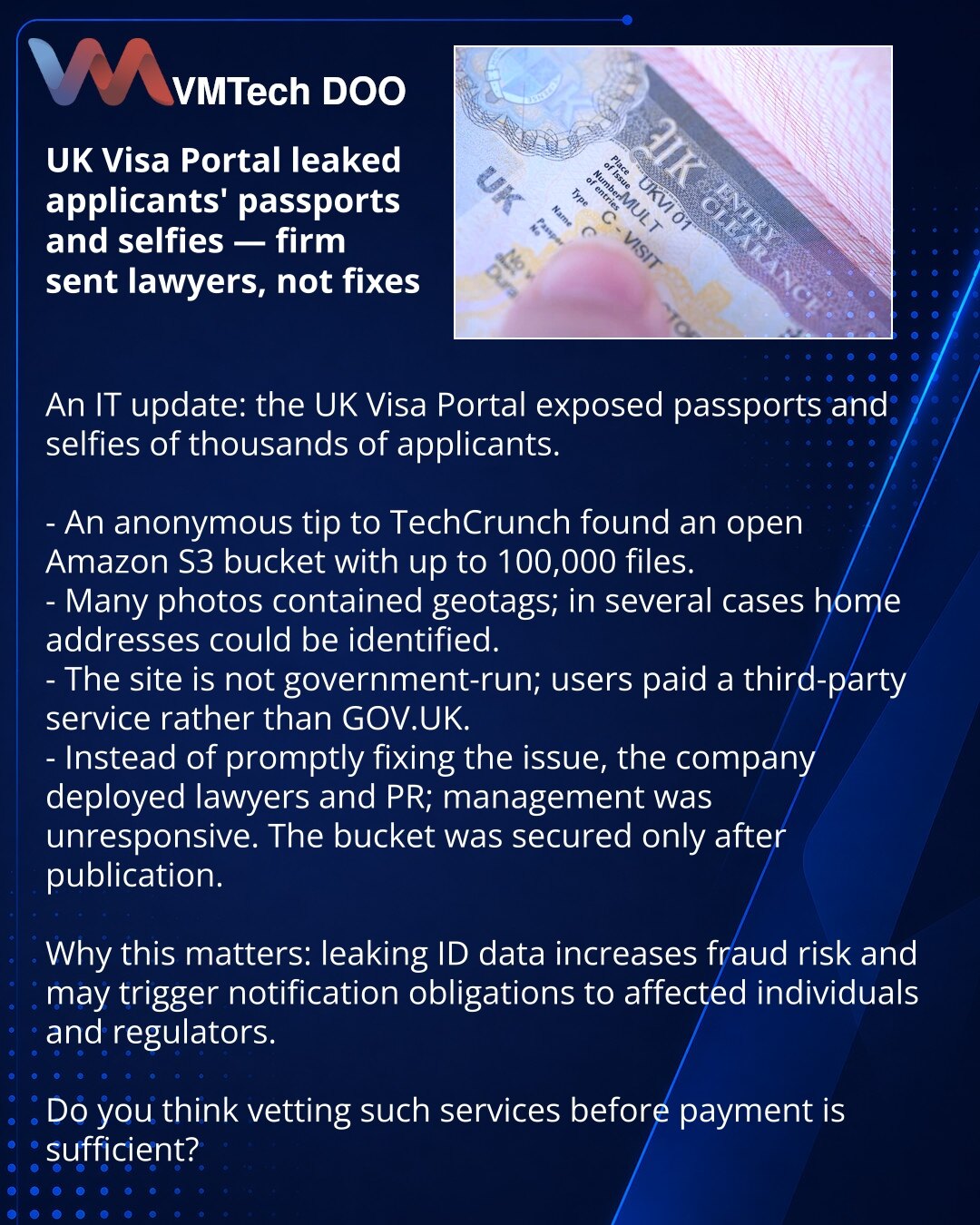 UK Visa Portal otkrio pasoše i selfije podnosioca zahteva — kompanija odgovorila advokatima, a ne ispravkom

Prijatelji, delim iz IT sveta: servis UK Visa Portal javno je otkrio pasoše i selfije hiljada podnosioca zahteva.

- Anonimni izvor obavestio je TechCrunch: u javnom Amazon bucketu bili su dostupni fajlovi (do 100.000 dokumenata).
- Mnoge fotografije sadržale su geoznake — u nekoliko slučajeva mogla se odrediti kućna adresa.
- Sajt nije povezan s vladom; korisnici su plaćali trećoj strani