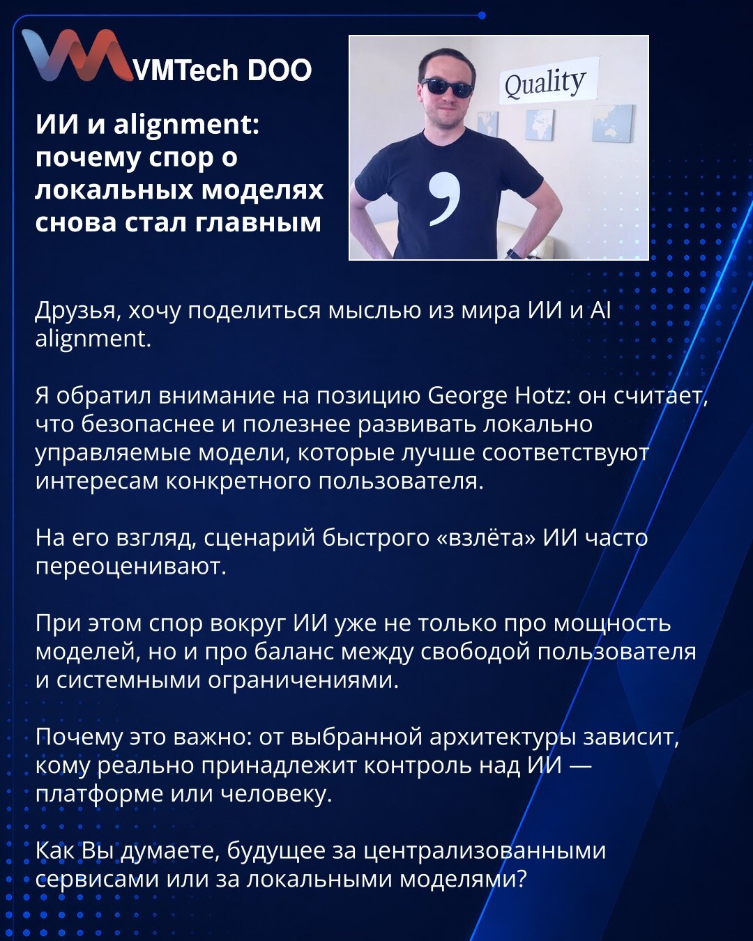Veštačka inteligencija i alignment: zašto je spor o lokalnim modelima ponovo postao ključan

Dragi prijatelji, želim da podelim jednu misao iz sveta veštačke inteligencije i AI alignment-a.

Skrenuo sam pažnju na stav Georgea Hotza: on smatra da je bezbednije i korisnije razvijati lokalno upravljane modele koji se bolje usklađuju sa interesima konkretnog korisnika.

Po njegovom mišljenju, scenarij brzog „uzleta“ AI često se precenjuje.

Istovremeno, rasprava oko AI više nije samo o snazi modela,
