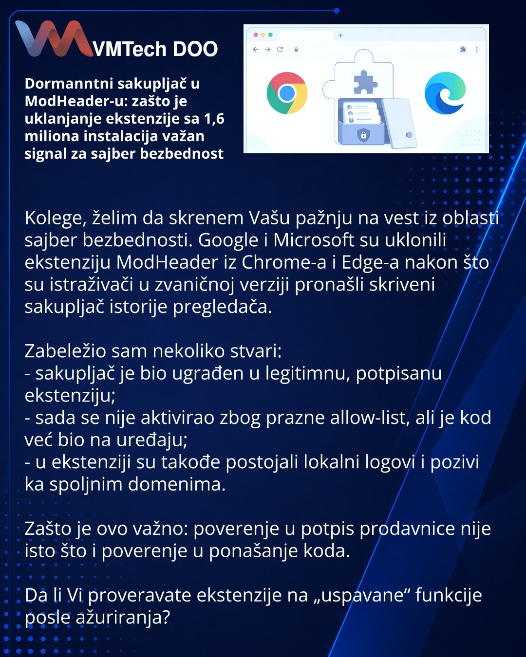 Dormanntni sakupljač u ModHeader-u: zašto je uklanjanje ekstenzije sa 1,6 miliona instalacija važan signal za sajber bezbednost

Kolege, želim da skrenem Vašu pažnju na vest iz oblasti sajber bezbednosti. Google i Microsoft su uklonili ekstenziju ModHeader iz Chrome-a i Edge-a nakon što su istraživači u zvaničnoj verziji pronašli skriveni sakupljač istorije pregledača.

Zabeležio sam nekoliko stvari:
- sakupljač je bio ugrađen u legitimnu, potpisanu ekstenziju;
- sada se nije aktivirao zbog praz