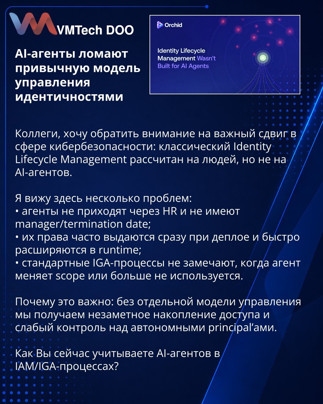 AI-agenti razbijaju uobičajeni model upravljanja identitetima

Kolege, želim da skrenem pažnju na važan pomak u sajber bezbednosti: klasični Identity Lifecycle Management je osmišljen za ljude, a ne za AI-agente.

Vidim nekoliko problema:
• agenti ne dolaze kroz HR i nemaju manager/termination date;
• njihova prava se često dodeljuju odmah pri deployment-u i brzo šire u runtime-u;
• standardni IGA procesi ne primećuju kada agent promeni scope ili više nije u upotrebi.

Zašto je ovo važno: bez po