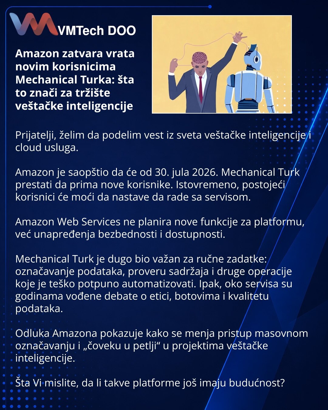 Amazon zatvara vrata novim korisnicima Mechanical Turka: šta to znači za tržište veštačke inteligencije

Prijatelji, želim da podelim vest iz sveta veštačke inteligencije i cloud usluga.

Amazon je saopštio da će od 30. jula 2026. Mechanical Turk prestati da prima nove korisnike. Istovremeno, postojeći korisnici će moći da nastave da rade sa servisom.

Amazon Web Services ne planira nove funkcije za platformu, već unapređenja bezbednosti i dostupnosti.

Mechanical Turk je dugo bio važan za ručne