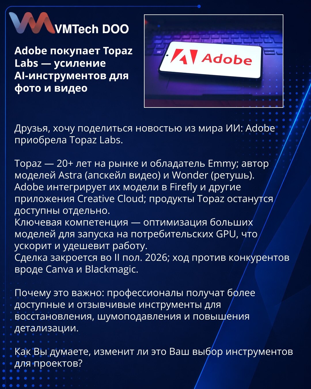 Adobe kupuje Topaz Labs — jačanje AI alata za fotografiju i video

Dragi prijatelji, želim podeliti vest iz sveta veštačke inteligencije: Adobe je kupio Topaz Labs.

Topaz — 20+ godina na tržištu i nosilac Emmy; autor modela Astra (video upscaling) i Wonder (retuširanje).
Adobe će integrisati njihove modele u Firefly i druge aplikacije Creative Clouda; Topaz proizvodi će ostati dostupni i samostalno.
Ključna kompetencija je optimizacija velikih modela za rad na potrošačkim GPU-ima, što će ubrzat