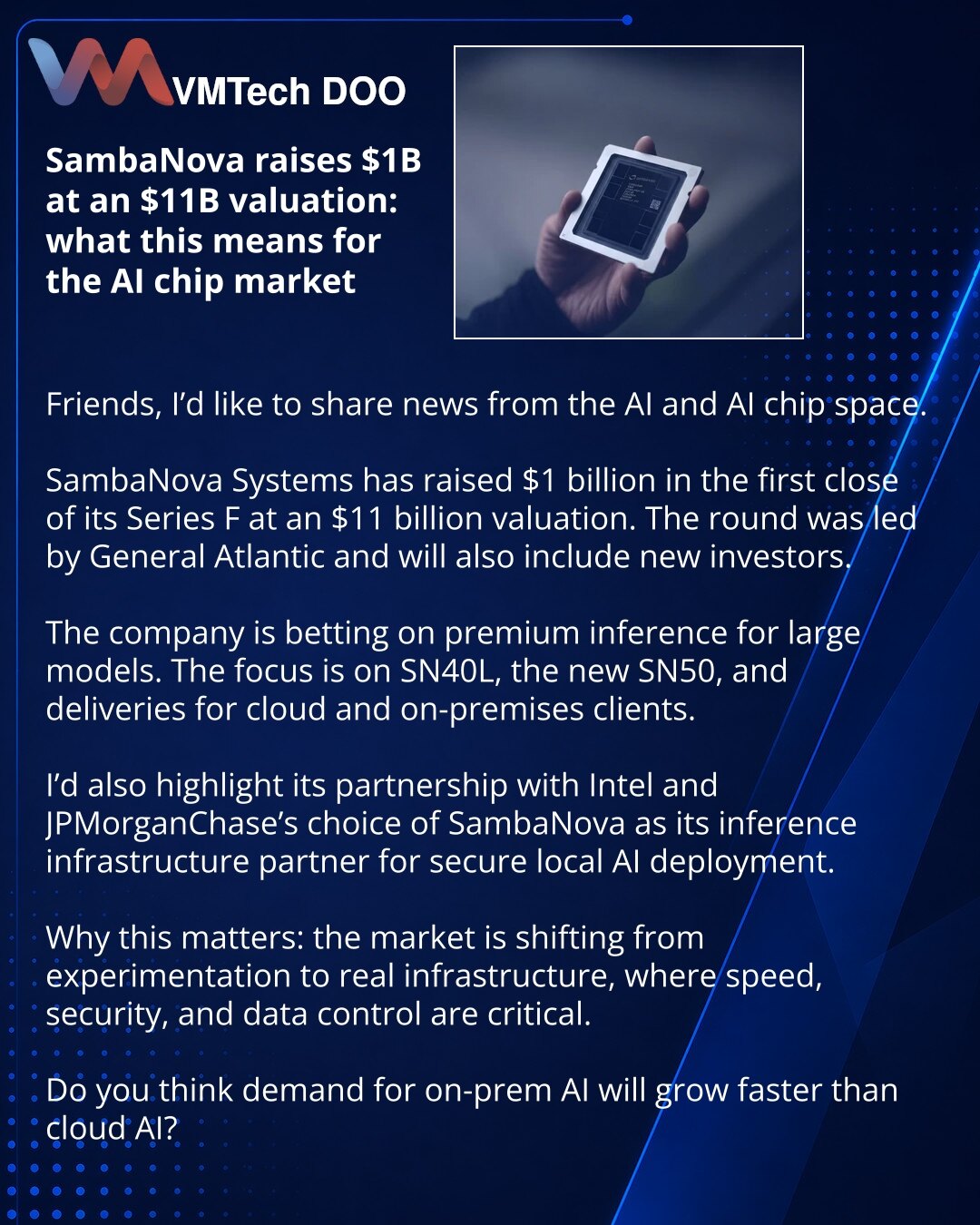 SambaNova prikupila 1 mlrd USD uz procenu od 11 mlrd USD: šta to znači za AI čipove

Želim da podelim vest iz sveta veštačke inteligencije i AI čipova.

SambaNova Systems je prikupila 1 mlrd USD u prvom zatvaranju Serije F, uz procenu od 11 mlrd USD. Rundom je predvodila General Atlantic, a uskoro će joj se pridružiti i novi investitori.

Kompanija se oslanja na premium inference za velike modele. U fokusu su SN40L, novi SN50 i isporuke za klijente u oblaku i on-premises okruženju.

Posebno isti
