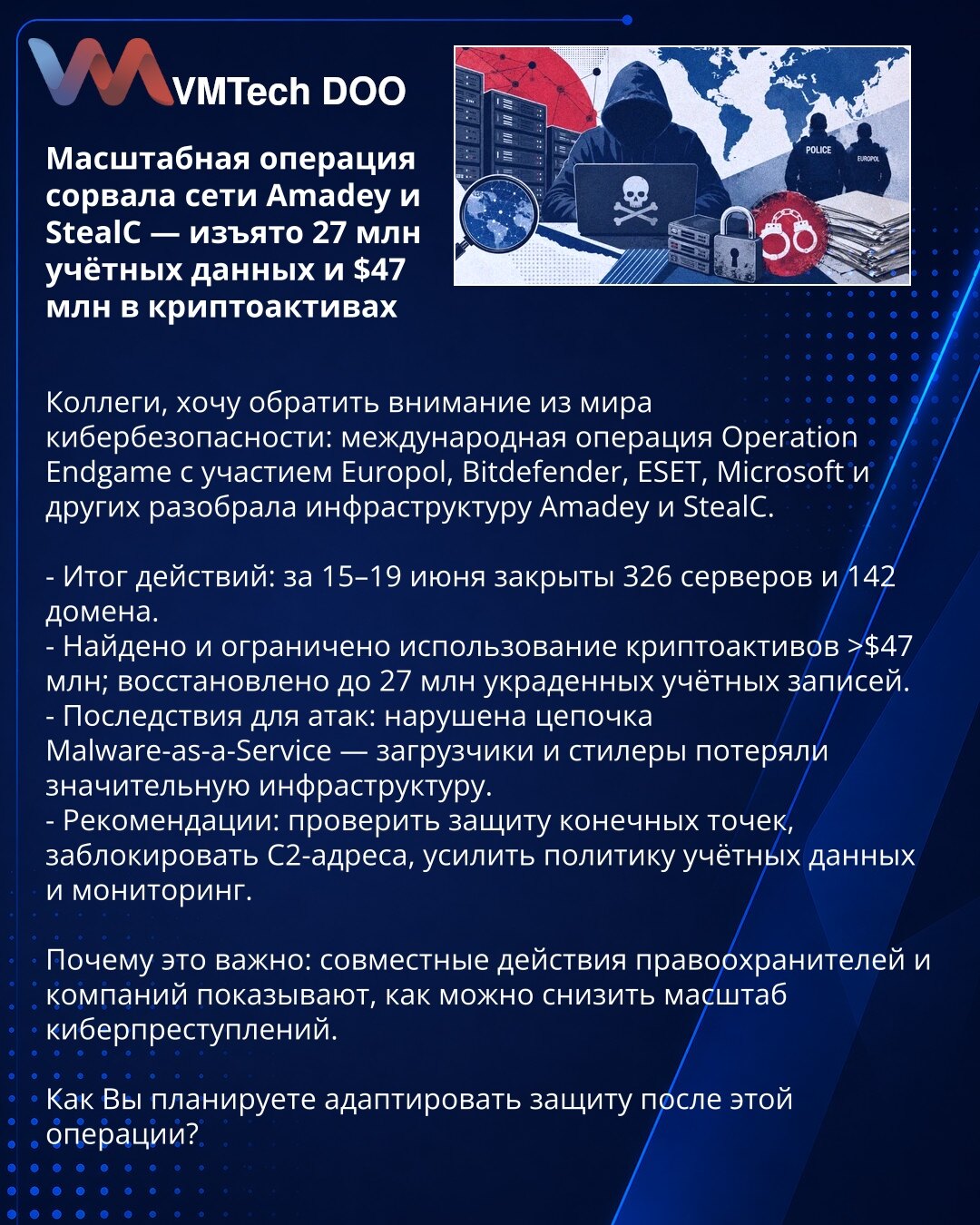 Opsežna operacija onemogućila mreže Amadey i StealC — zaplenjeno 27 miliona naloga i $47 mln u kriptoimovini

Kolege, skrećem pažnju iz sveta sajber bezbednosti: međunarodna operacija Operation Endgame uz učešće Europola, Bitdefendera, ESET‑a, Microsofta i drugih razbila je infrastrukturu Amadey i StealC.

- Rezultat: 15–19. juna ugašeno 326 servera i 142 domena.
- Pronađeno i zamrznuto > $47 mln kriptoimovine; vraćeno do 27 miliona ukradenih naloga.
- Posledice: narušen lanac Malware‑as‑a‑Servi