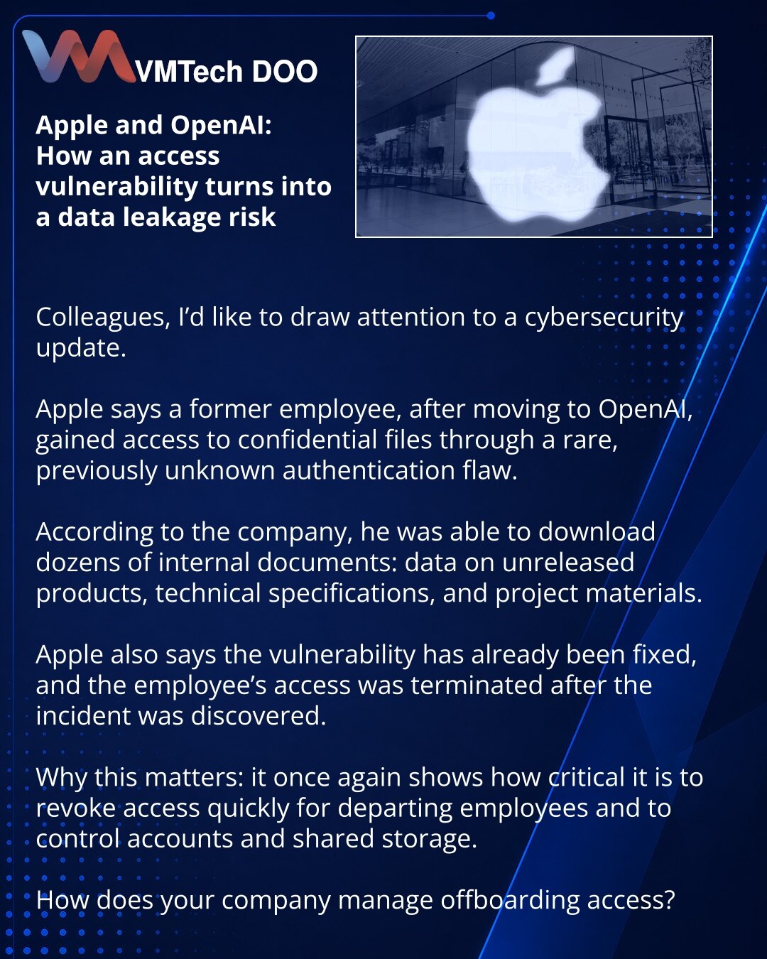 Apple i OpenAI: kako ranjivost pristupa prerasta u rizik od curenja podataka

Kolege, želim da skrenem pažnju na vest iz oblasti sajber bezbednosti.

Apple navodi da je bivši zaposleni, nakon prelaska u OpenAI, dobio pristup poverljivim fajlovima preko retke, ranije nepoznate greške u autentifikaciji.

Prema navodima kompanije, mogao je da preuzme desetine internih dokumenata: podatke o neizdatim proizvodima, tehničke specifikacije i materijale o projektima.

Apple takođe kaže da je ranjivost ve