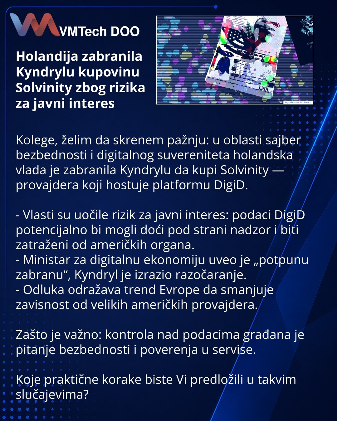 Holandija zabranila Kyndrylu kupovinu Solvinity zbog rizika za javni interes

Kolege, želim da skrenem pažnju: u oblasti sajber bezbednosti i digitalnog suvereniteta holandska vlada je zabranila Kyndrylu da kupi Solvinity — provajdera koji hostuje platformu DigiD.

- Vlasti su uočile rizik za javni interes: podaci DigiD potencijalno bi mogli doći pod strani nadzor i biti zatraženi od američkih organa.
- Ministar za digitalnu ekonomiju uveo je „potpunu zabranu“, Kyndryl je izrazio razočaranje.
-