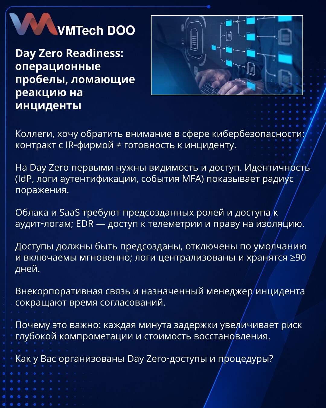 Day Zero spremnost: operativni propusti koji narušavaju odgovor na incidente

Kolege, želim skrenuti pažnju u oblasti sajber bezbednosti: ugovor sa IR‑firmom ≠ spremnost za incident.

Na Day Zero prvo su potrebni vidljivost i pristup. Identitet (IdP, logovi autentifikacije, MFA događaji) pokazuje radijus kompromitacije.

Oblaci i SaaS zahtevaju unapred definisane uloge i pristup audit logovima; EDR — pristup telemetriji i pravo na izolaciju.

Pristupi moraju biti unapred kreirani, po defaultu on