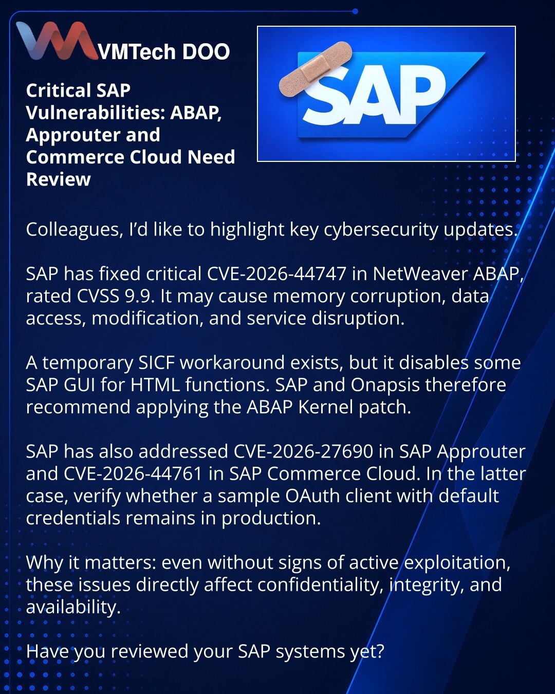 Kritične SAP ranjivosti: ABAP, Approuter i Commerce Cloud zahtevaju hitnu proveru

Kolege, skrećem pažnju na važna ažuriranja iz oblasti sajber bezbednosti.

SAP je zatvorio kritičnu ranjivost CVE-2026-44747 u NetWeaver ABAP sa CVSS 9,9. Može dovesti do oštećenja memorije, pristupa podacima, njihove izmene i prekida rada.

Postoji workaround kroz SICF, ali on isključuje deo funkcionalnosti SAP GUI for HTML. Zato SAP i Onapsis preporučuju ABAP Kernel patč.

Takođe su ispravljene CVE-2026-27690 u