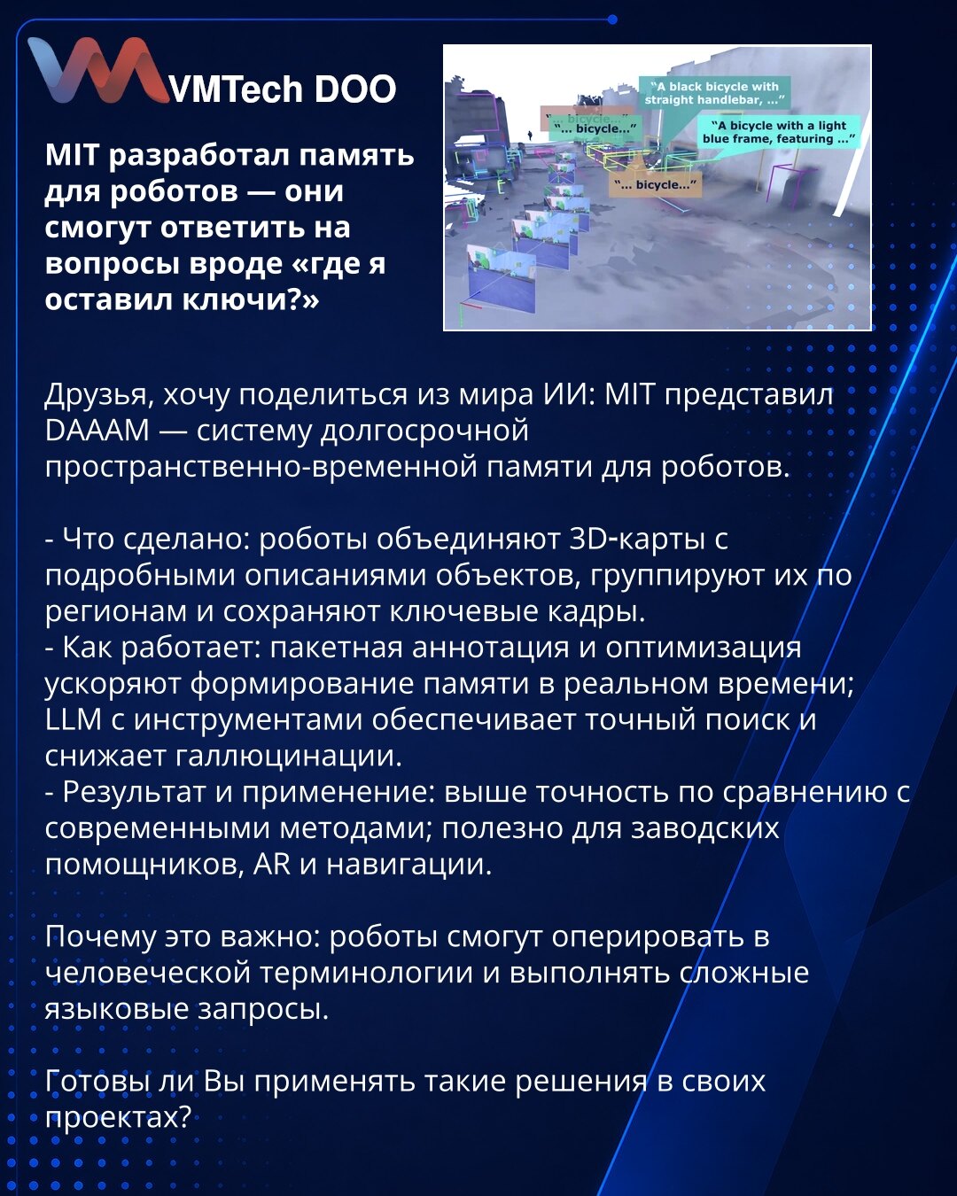 MIT je razvio memoriju za robote — oni će moći da odgovore na pitanja poput „gde sam ostavio ključeve?“

Prijatelji, želim da podelim iz sveta VI: MIT je predstavio DAAAM — sistem dugoročne prostorno-vremenske memorije za robote.

- Šta je urađeno: roboti kombinuju 3D mape sa detaljnim opisima objekata, grupišu ih po regionima i čuvaju ključne kadrove.
- Kako radi: paketna anotacija i optimizacija ubrzavaju formiranje memorije u realnom vremenu; LLM sa alatima omogućava precizno pretraživanje i