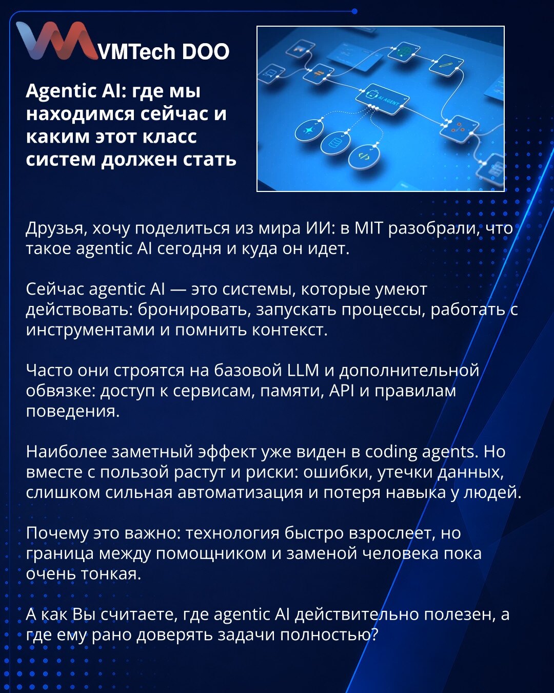 Agentic AI: gde smo sada i šta ovaj klas sistema treba da postane

Dragi, želim da podelim iz sveta AI: na MIT-u su analizirali šta je agentic AI danas i kuda ide.

Danas je agentic AI sistem koji ume da deluje: da rezerviše, pokreće procese, radi sa alatima i pamti kontekst.

Često se gradi na osnovnom LLM-u i dodatnom sloju: pristup servisima, memorija, API-ji i pravila ponašanja.

Najvidljiviji efekat već se vidi u coding agentima. Ali zajedno sa koristima rastu i rizici: greške, curenje poda
