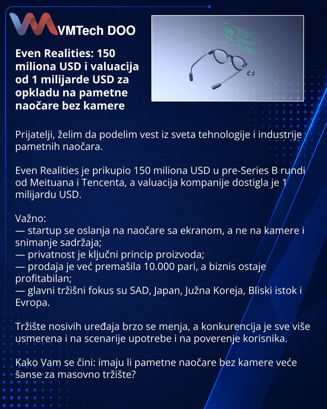 Even Realities: 150 miliona USD i valuacija od 1 milijarde USD za opkladu na pametne naočare bez kamere

Prijatelji, želim da podelim vest iz sveta tehnologije i industrije pametnih naočara.

Even Realities je prikupio 150 miliona USD u pre-Series B rundi od Meituana i Tencenta, a valuacija kompanije dostigla je 1 milijardu USD.

Važno:
— startup se oslanja na naočare sa ekranom, a ne na kamere i snimanje sadržaja;
— privatnost je ključni princip proizvoda;
— prodaja je već premašila 10.000 pari