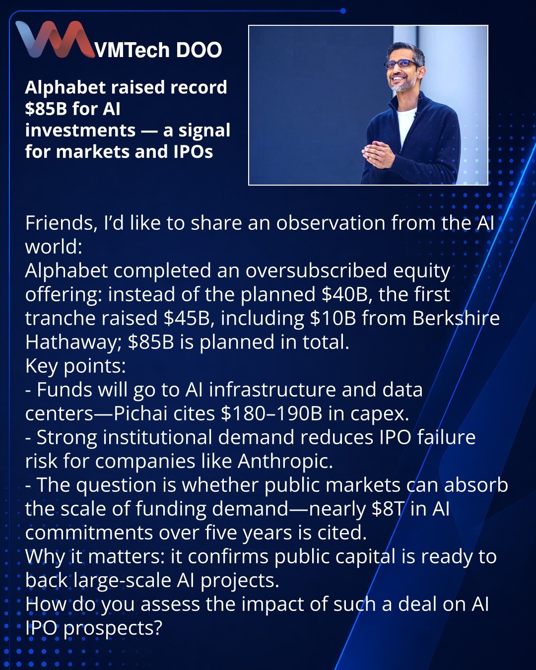 Alphabet prikupio rekordnih 85 mlrd USD za ulaganja u veštačku inteligenciju — signal za tržište i IPO

Poštovani, zapažanje iz sveta VI:
Alphabet je realizovao prenaplaćenu emisiju: umesto planiranih 40 mlrd USD prva tranša prikupila je 45 mlrd USD, uključujući 10 mlrd od Berkshire Hathaway; ukupno planirano 85 mlrd USD.
Ključne tačke:
- Sredstva za razvoj VI‑infrastrukture i data centara — Pichai navodi CAPEX 180–190 mlrd USD.
- Snažan interes institucionalaca smanjuje rizik neuspeha IPO‑a za