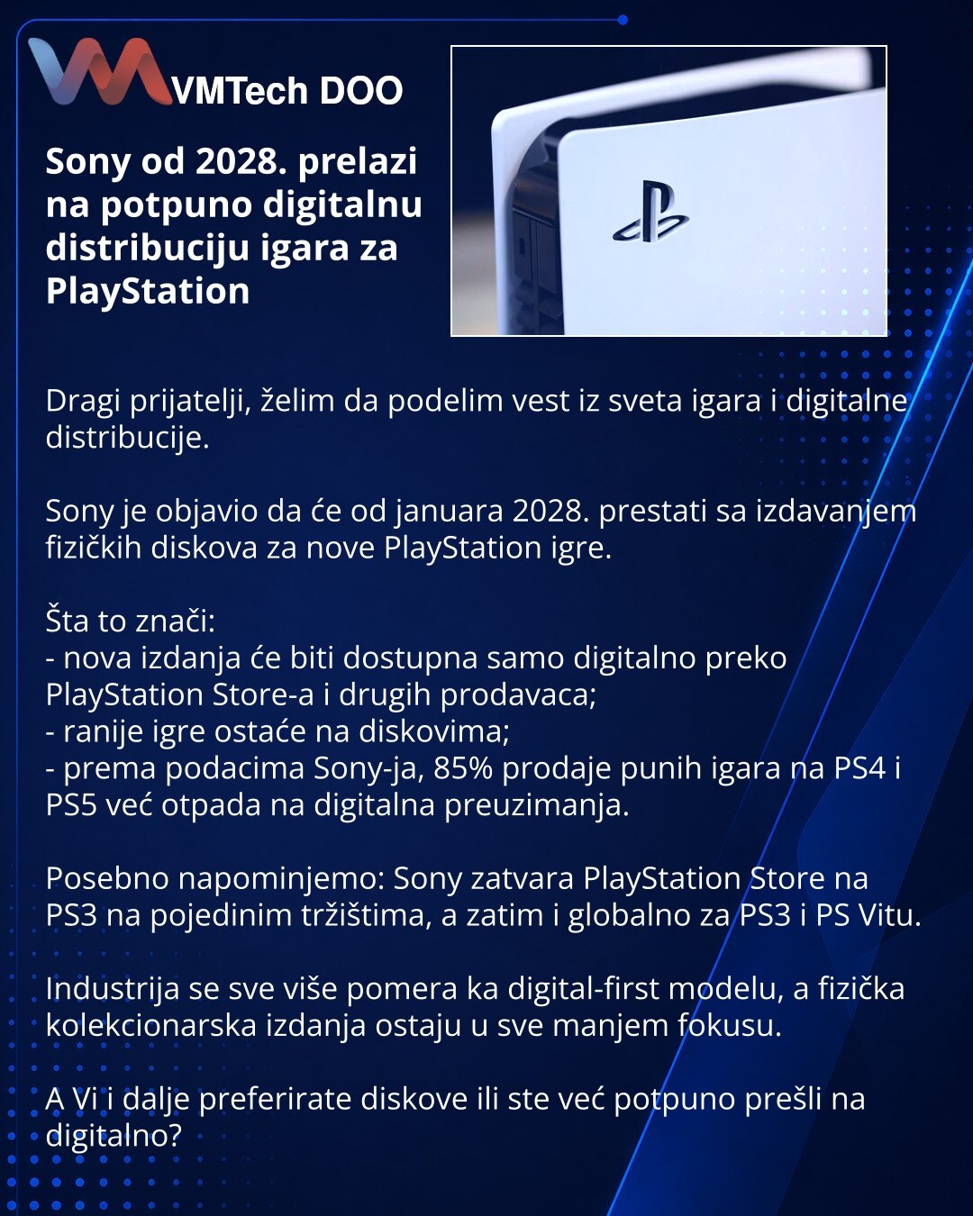 Sony od 2028. prelazi na potpuno digitalnu distribuciju igara za PlayStation

Dragi prijatelji, želim da podelim vest iz sveta igara i digitalne distribucije.

Sony je objavio da će od januara 2028. prestati sa izdavanjem fizičkih diskova za nove PlayStation igre.

Šta to znači:
- nova izdanja će biti dostupna samo digitalno preko PlayStation Store-a i drugih prodavaca;
- ranije igre ostaće na diskovima;
- prema podacima Sony-ja, 85% prodaje punih igara na PS4 i PS5 već otpada na digitalna preuz