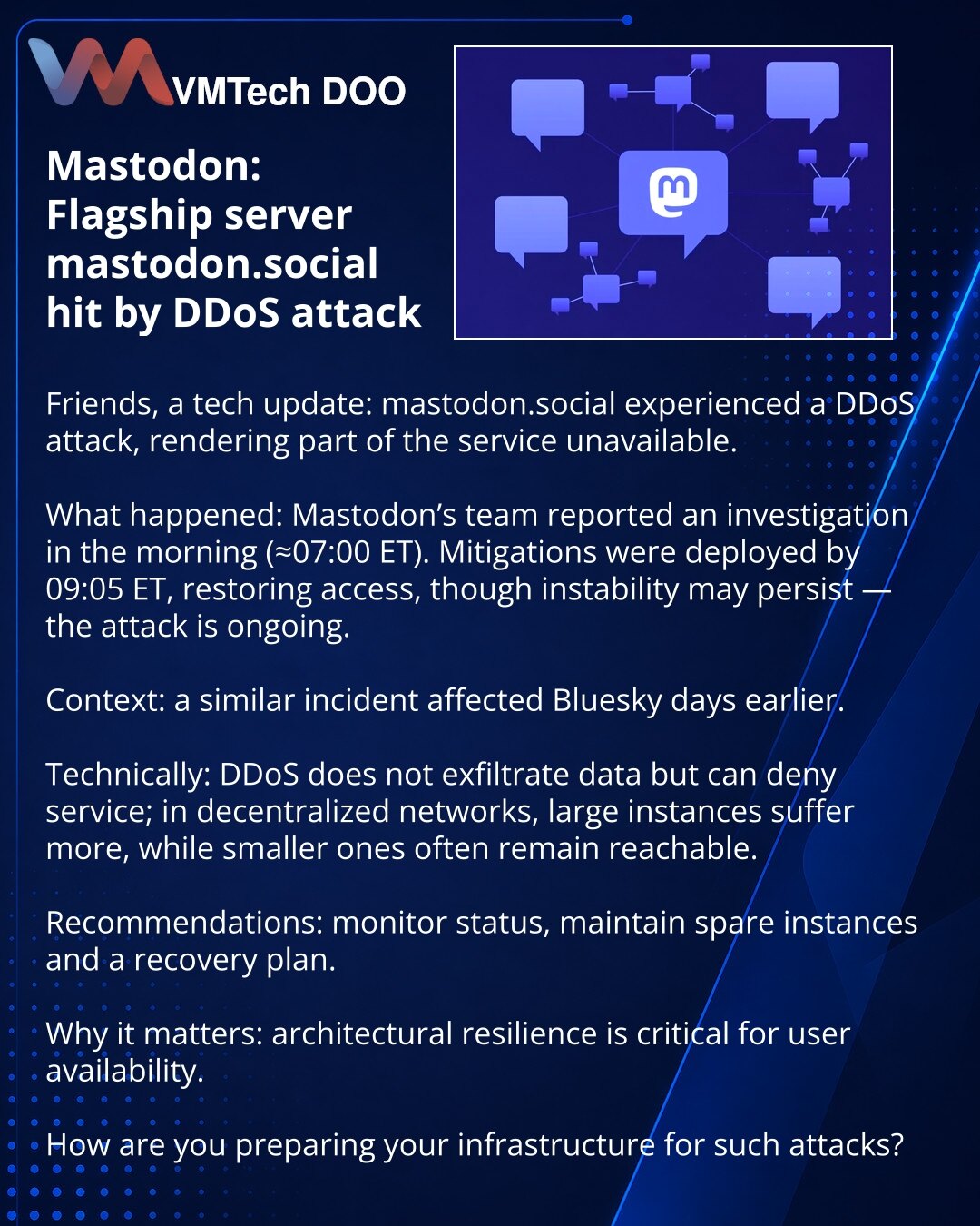Mastodon: vodeći server mastodon.social pogođen DDoS napadom

Prijatelji, želim da podelim iz sveta tehnologije: mastodon.social je bio meta DDoS napada, zbog čega je deo servisa bio nedostupan.

Šta se desilo: tim Mastodona je prijavio ujutru istragu (≈07:00 ET). Do 09:05 ET uvedene su protivmere, pristup je obnovljen, ali je moguća nestabilnost — napad i dalje traje.

Kontekst: sličan napad pogodio je Bluesky nekoliko dana ranije.

Tehnički: DDoS ne krade podatke, ali može onesposobiti servis;