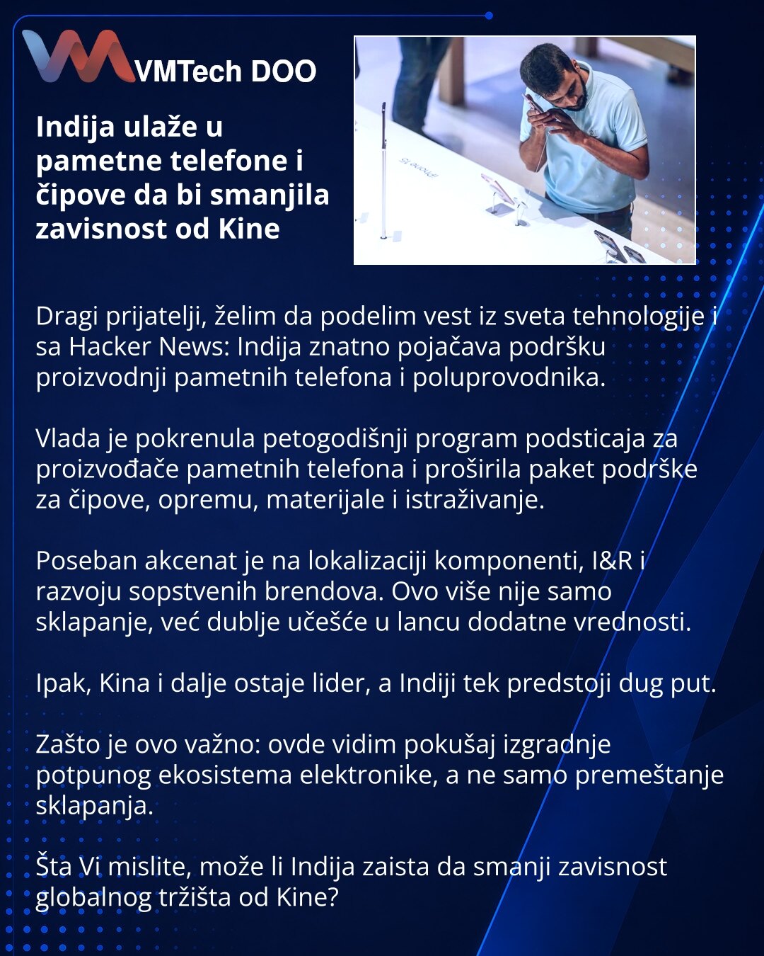 Indija ulaže u pametne telefone i čipove da bi smanjila zavisnost od Kine

Dragi prijatelji, želim da podelim vest iz sveta tehnologije i sa Hacker News: Indija znatno pojačava podršku proizvodnji pametnih telefona i poluprovodnika.

Vlada je pokrenula petogodišnji program podsticaja za proizvođače pametnih telefona i proširila paket podrške za čipove, opremu, materijale i istraživanje.

Poseban akcenat je na lokalizaciji komponenti, I&R i razvoju sopstvenih brendova. Ovo više nije samo sklapanj