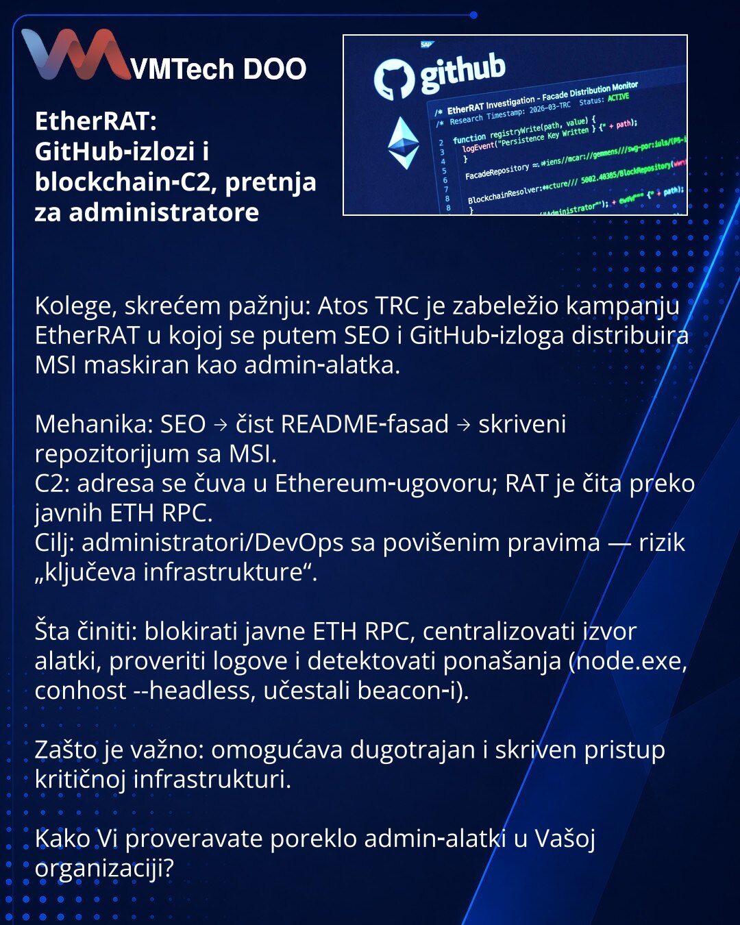 EtherRAT: GitHub‑izlozi i blockchain‑C2, pretnja za administratore

Kolege, skrećem pažnju: Atos TRC je zabeležio kampanju EtherRAT u kojoj se putem SEO i GitHub‑izloga distribuira MSI maskiran kao admin‑alatka.

Mehanika: SEO → čist README‑fasad → skriveni repozitorijum sa MSI.
C2: adresa se čuva u Ethereum‑ugovoru; RAT je čita preko javnih ETH RPC.
Cilj: administratori/DevOps sa povišenim pravima — rizik „ključeva infrastrukture“.

Šta činiti: blokirati javne ETH RPC, centralizovati izvor alat