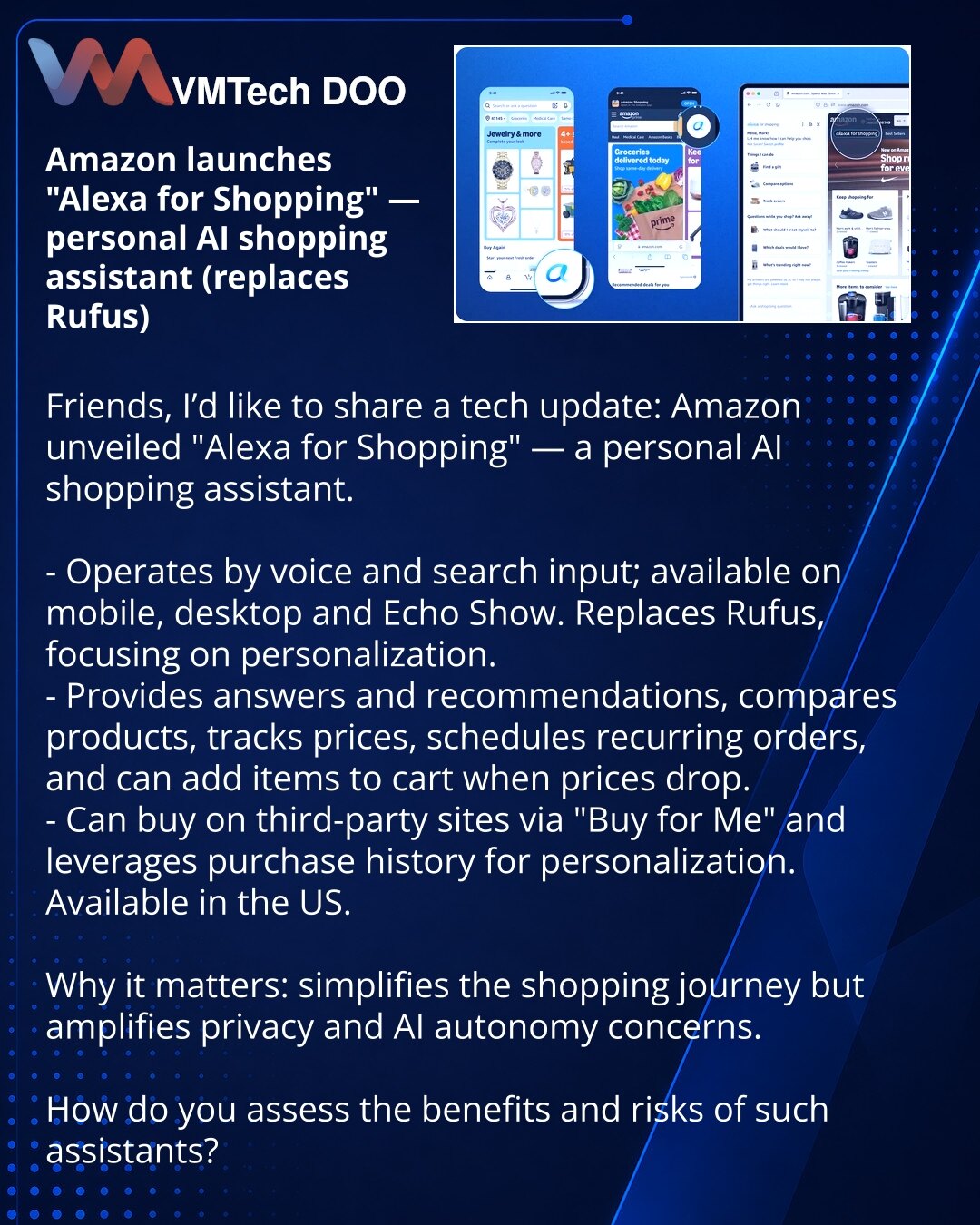 Amazon pokrenuo „Alexa for Shopping“ — personalni AI-asistent za kupovinu (zamena za Rufus)

Dragi prijatelji, želim da podelim iz sveta tehnologije: Amazon je predstavio „Alexa for Shopping“ — personalni AI-asistent za kupovinu.

- Radi glasom i unosom u polje za pretragu, dostupan na mobilnim uređajima, desktopu i Echo Show. Zamenjuje Rufus i fokusira se na personalizaciju.
- Daje odgovore i preporuke, upoređuje proizvode, prati cene, planira redovne narudžbine i može dodati proizvod u korpu p