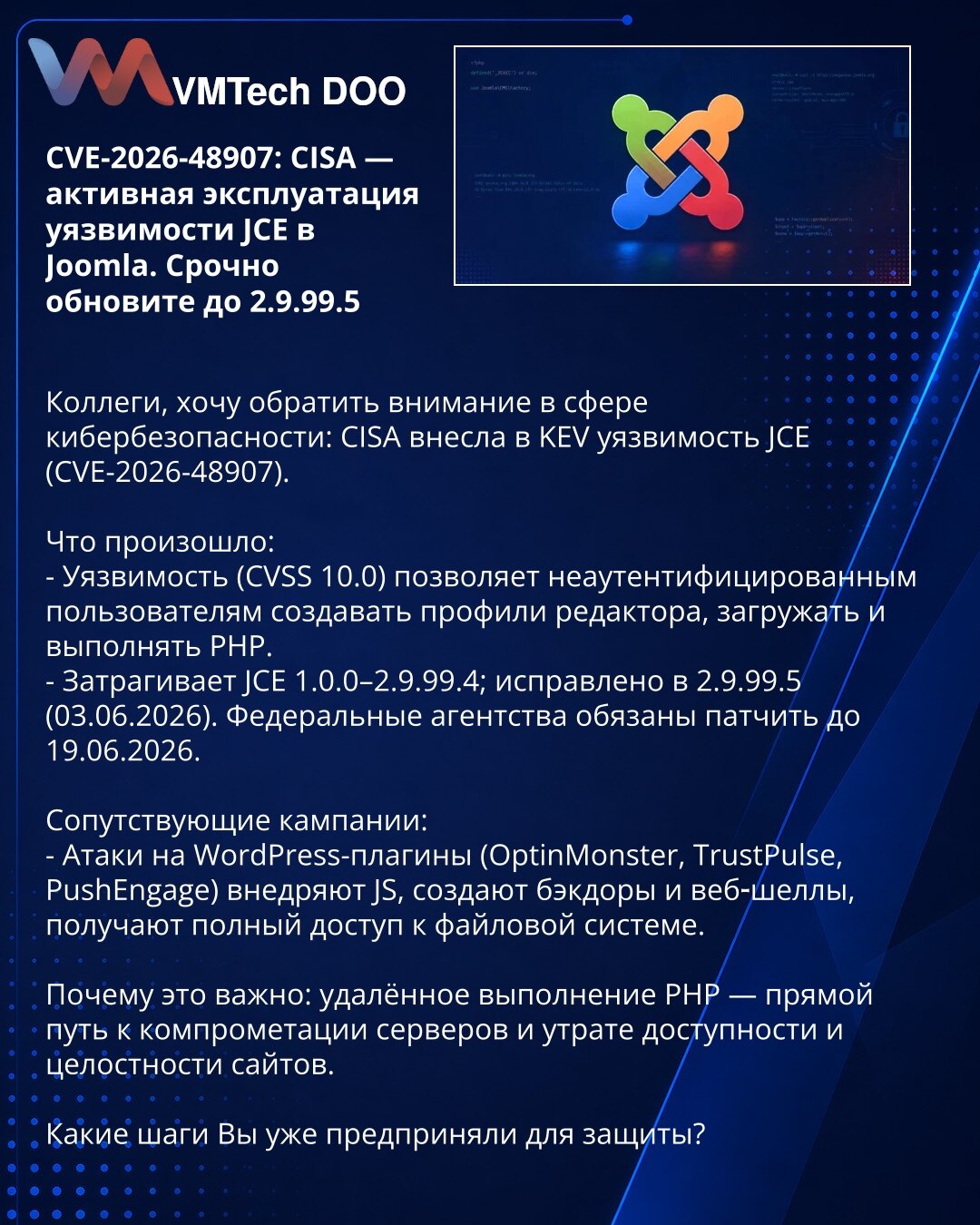 CVE-2026-48907: CISA — aktivna eksploatacija JCE ranjivosti u Joomla. Hitno ažurirajte na 2.9.99.5

Kolege, želim skrenuti pažnju u kibernetskoj bezbednosti: CISA je uvrstila JCE ranjivost (CVE-2026-48907) u KEV.

Šta se dogodilo:
- Ranjivost (CVSS 10.0) omogućava neautentifikovanim korisnicima da kreiraju uredničke profile, otpremaju i izvršavaju PHP kod.
- Pogođene verzije JCE: 1.0.0–2.9.99.4; ispravljeno u 2.9.99.5 (03.06.2026). Federalne agencije su obavezne da zakrpe do 19.06.2026.

Povezan