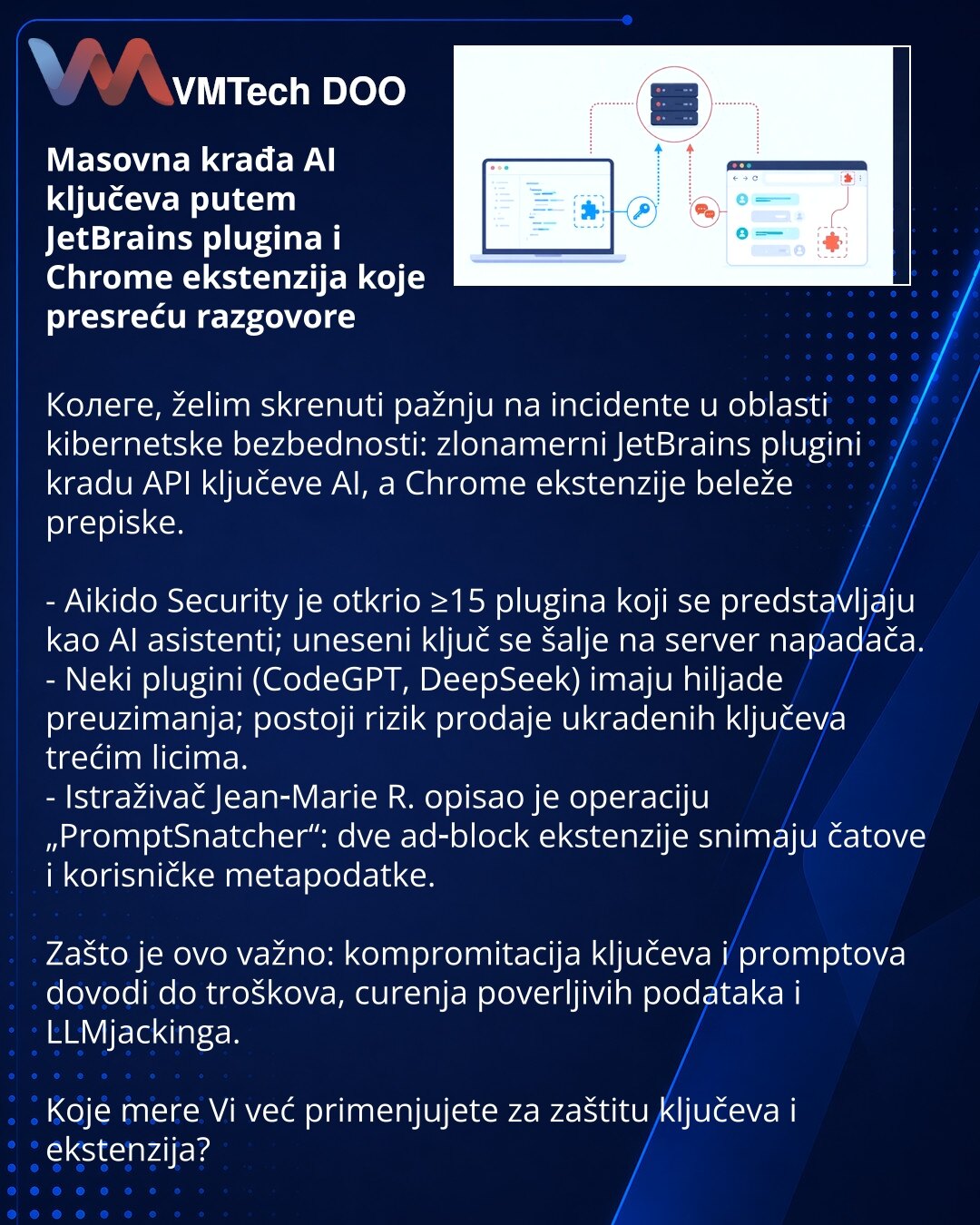 Masovna krađa AI ključeva putem JetBrains plugina i Chrome ekstenzija koje presreću razgovore

Колеге, želim skrenuti pažnju na incidente u oblasti kibernetske bezbednosti: zlonamerni JetBrains plugini kradu API ključeve AI, a Chrome ekstenzije beleže prepiske.

- Aikido Security je otkrio ≥15 plugina koji se predstavljaju kao AI asistenti; uneseni ključ se šalje na server napadača.
- Neki plugini (CodeGPT, DeepSeek) imaju hiljade preuzimanja; postoji rizik prodaje ukradenih ključeva trećim lici
