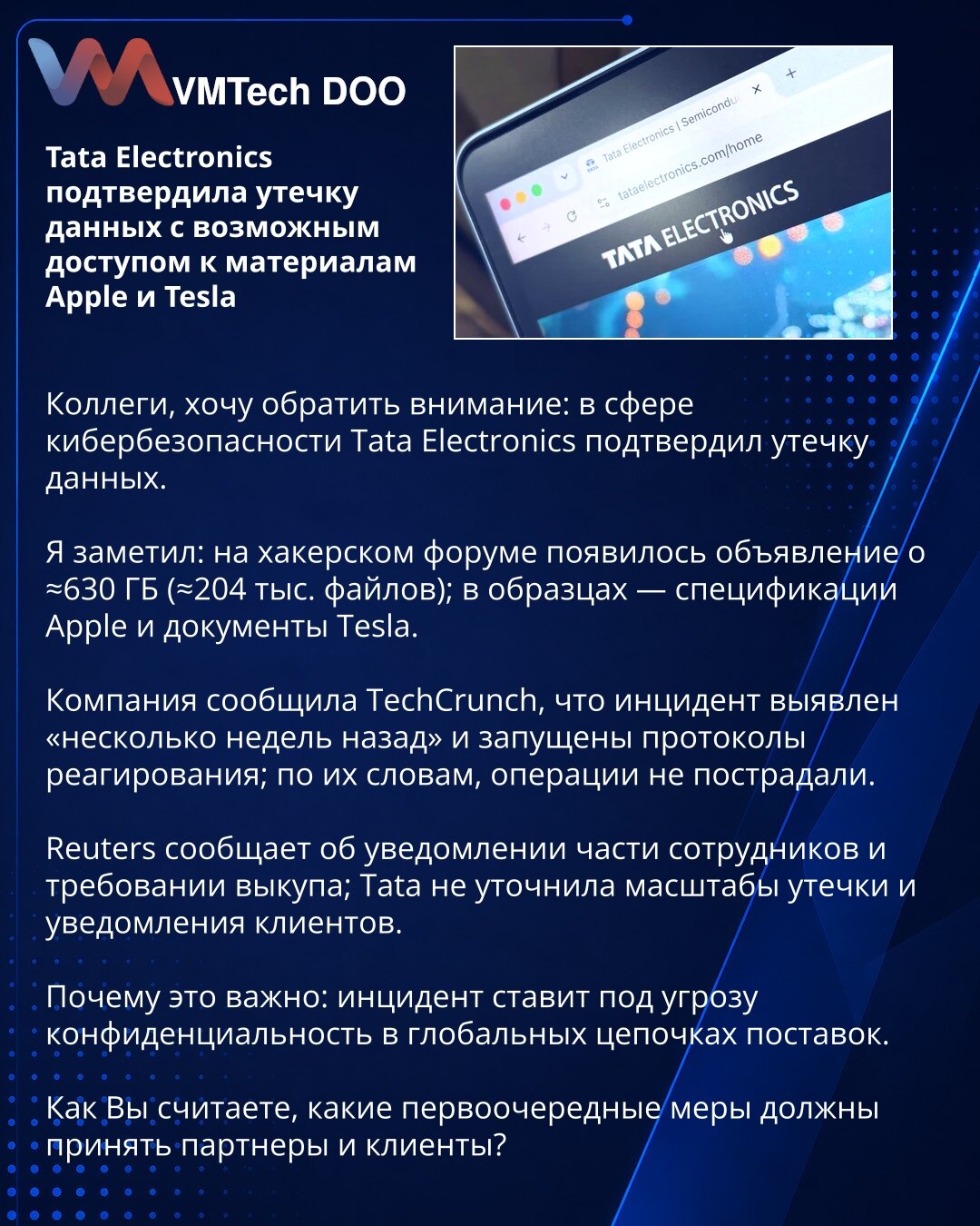 Tata Electronics potvrdio curenje podataka s mogućim pristupom materijalima Apple i Tesla

Kolege, želim skrenuti pažnju: u domenu sajber bezbednosti Tata Electronics je potvrdio curenje podataka.

Primetio sam: na hakerskom forumu objavljena je ponuda za ≈630 GB (≈204.000 fajlova); u uzorcima su specifikacije Apple i dokumenti Tesla.

Kompanija je za TechCrunch izjavila da je incident otkriven „pre nekoliko nedelja“ i da su pokrenuti protokoli odgovora; prema njihovim rečima, operacije nisu ošt